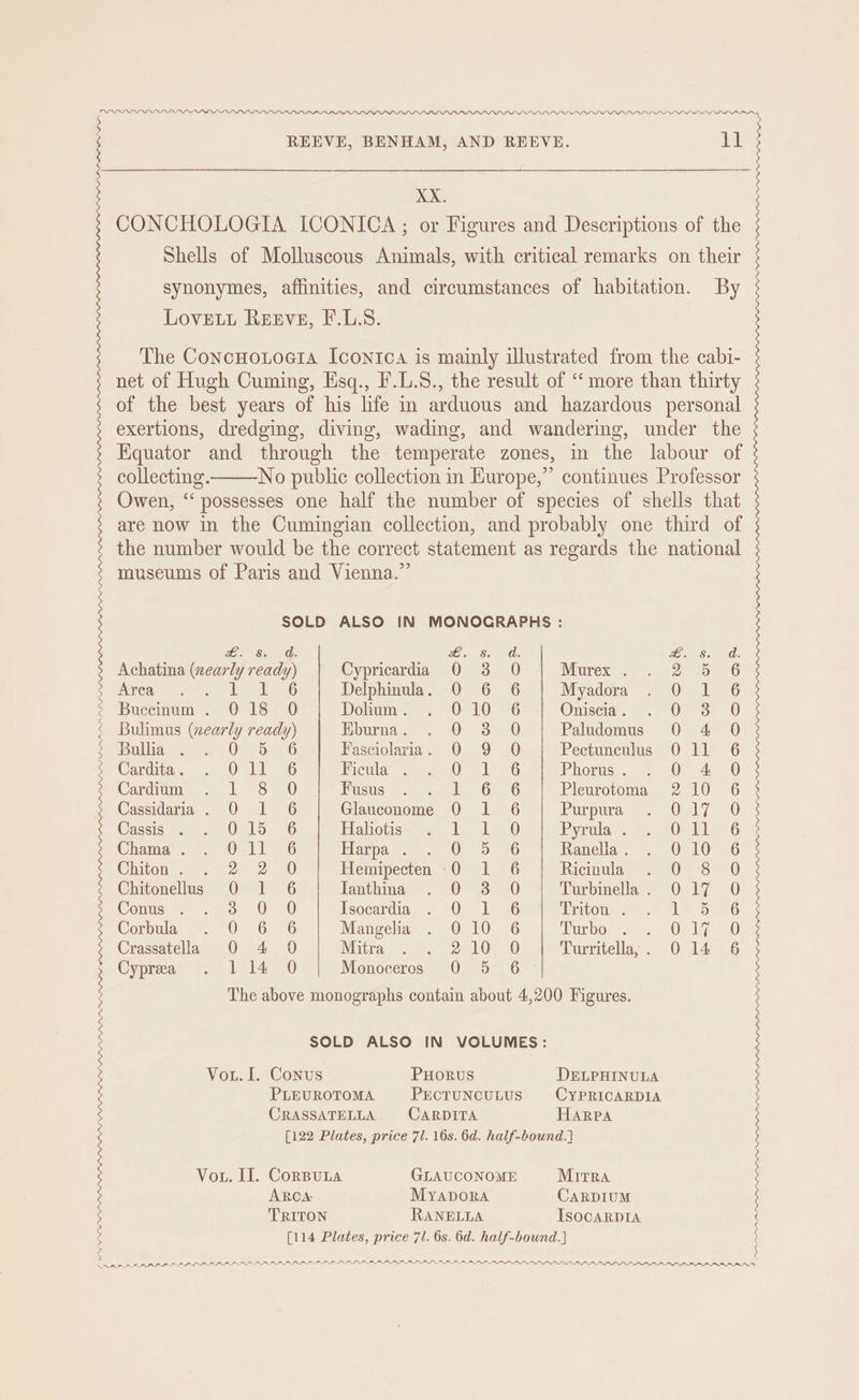 2 > PDD LL.D PLP LP_PLPILLI_LIPII PILI LLIPL LLP ILL LA PION REEVE, BENHAM, AND REEVE. XX. CONCHOLOGIA ICONICA; or Figures and Descriptions of the Shells of Molluscous Animals, with critical remarks on their synonymes, affinities, and circumstances of habitation. By LOvELL Reeve, F.L.8. The ConcHotoera Icontca is mainly illustrated from the cabi- net of Hugh Cuming, Esq., F.L.8., the result of ‘more than thirty of the best years of his life in arduous and hazardous personal exertions, dredging, diving, wading, and wandering, under the Equator and through the temperate zones, in the labour of collecting. No public collection in Kurope,” continues Professor Owen, “possesses one half the number of species of shells that are now in the Cumingian collection, and probably one third of the number would be the correct statement as regards the national museums of Paris and Vienna.” SOLD ALSO IN MONOCRAPHS : d. ee Ss 0d: ea 6 (th Achatina ee rey Cypricardia 0 3 0 Murex . 2-0-6 Kreg 2. Te 6 Delphinula. 0 6 6 Myadora On kG Buccinum . 018 0O Dolium . 010 6 Oniscia . oO Ss 0 Bulimus (nearly hei Eburna . a Paludomus 0 4 0 Bulla. OPES Fasciolaria. 0 9 O Pectunculus 0 11 6 Cardita . Old : Ficula . Qt 76 Phorus . 0 A O Cardium LS 0 Fusus l 6 6G Pleurotoma 2 10 6 Cassidaria. O 1 6 Glauconome 0 1 6 Purpura One 20 [122 Plates, price 71. 16s. 6d. half-bound.] Vor. II. Corputa GLAUCONOME MitRA ARCA: Myapbora CARDIUM TRITON RANELLA IsocaRDIA {114 Plates, price 71. 6s. 6d. half-bound.] APRA RAL PPL PIL ILA DAIL soos BRE RE EE ORE | OE | |