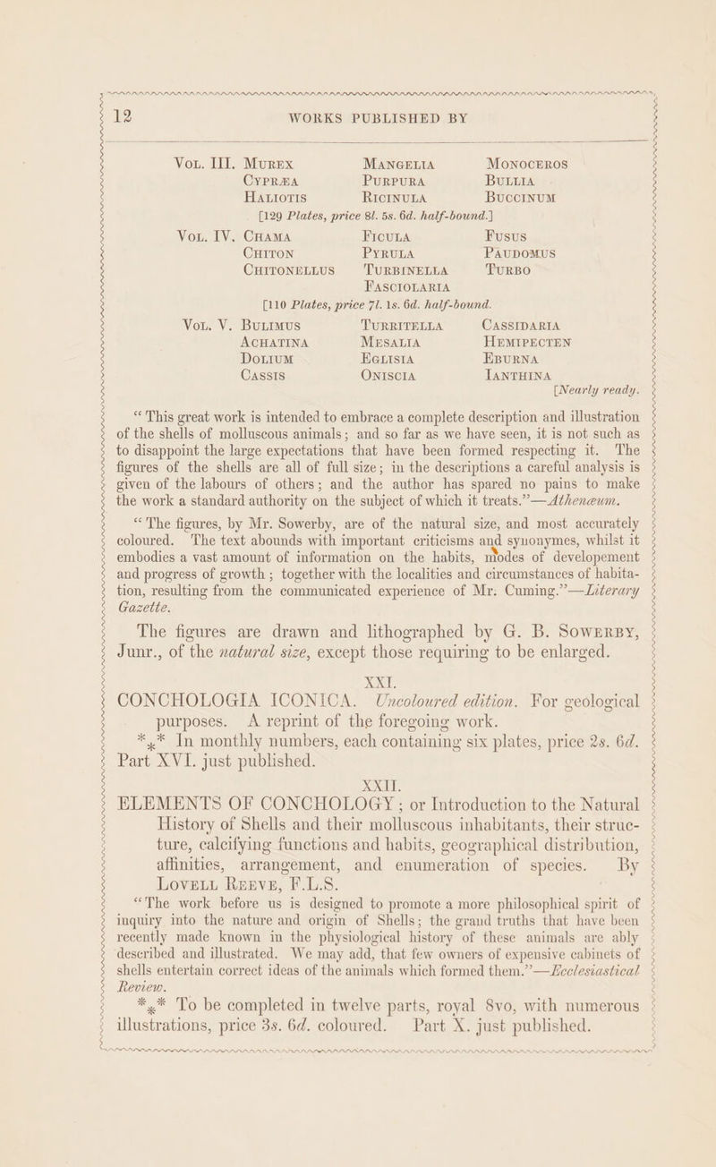 DDVLPDLPDPI PLDI PDD Pn 12 WORKS PUBLISHED BY Vou. II]. Murex MANGELIA Monocerros CYPRHA PURPURA BuULLIA HALiortis RICINULA BucciInuM [129 Plates, price 81. 5s. 6d. half-bound.] Vou. IV. CHama FICULA Fusus CHITON PyYRULA PaupDoMUS CHITONELLUS TURBINELLA TURBO FASCIOLARIA [110 Plates, price 71. 1s. 6d. half-bound. Vou. V. BuLimus TURRITELLA CASSIDARIA ACHATINA MESALIA HEMIPECTEN DoLiumM HGLIsiIA EBURNA Gazette. The figures are drawn and lithographed by G. B. Sownrsy, Junr., of the natural size, except those requiring to be enlarged. XXT. CONCHOLOGIA ICONICA. Uncoloured edition. For geological purposes. <A reprint of the foregoing work. *,* In monthly numbers, each containing six plates, price 2s. 6d. Part XVI. just published. XXII. ELEMENTS OF CONCHOLOGY ; or Introduction to the Natural History of Shells and their molluscous inhabitants, their struc- ture, calcifying functions and habits, geographical distribution, affinities, arrangement, and enumeration of species. By LoveLu Reeve, F.L.S. “The work before us is designed to promote a more philosophical spirit of inquiry into the nature and origin of Shells; the grand truths that have been recently made known in the physiological history of these animals are ably described and illustrated. We may add, that few owners of expensive cabinets of shells entertain correct ideas of the animals which formed them.’”—Lcclesiastical Review. *,* To be completed in twelve parts, royal 8vo, with numerous illustrations, price 3s. 6d. coloured. Part X. just published. ri I. L. PLP LLP PPP LPI PLL PPD LAD DPR AAD AAD. DAA DAPDAD ALIS DIS PLPLSIL IIS