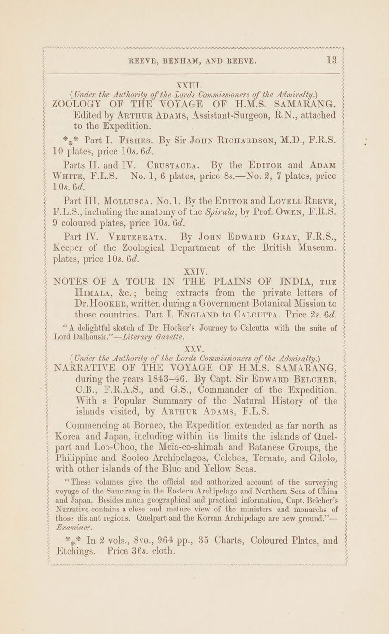 PP LPAPPPLLDLL LLP LPP PLL LPL LILO ' ARAAL RPRARPDRAR ARR PPRLPPLPPAIPDY RTARTA PRR PRR LLL PPL LISI LS II LPP L LLIN ISIN IN INL S INLIINPIININA PALS LPL. LVM PLL LEP LIP DODD. REEVE, BENHAM, AND REEVE. 13 (Under the Authority of the Lords Commissioners of the Admiralty.) ZOOLOGY OF THE VOYAGE OF H.M.S. SAMARANG. Edited by Antuur ADaAms, Assistant-Surgeon, R.N., attached to the Expedition. * * Part 1. Fisnus. By Sir nee Ricwarpson, M.D., F.R.S. 10 nls, price 10s. 6d. Parts IJ. and IV. Crustacra. By the Epiror and ADam Warts, F.L.S. No.1, 6 plates, price 8s.—No. 2, 7 plates, price 10s. 6d. Part III. Motiusca. No.1. By the Eprror and Love. REEVE, F.L.S., including the anatomy of the Spirula, by Prof. Owen, F.R.S. 9 coloured plates, price 10s. 6d. Part [V. Vertresrata. By Joun Hpwarp Gray, F.R.S., Keeper of the Zoological Department of the British Museum. plates, price 10s. 6d. XXIV. NOTES OF A TOUR IN THE PLAINS OF INDIA, tHE Himata, &amp;c.; being extracts from the private letters of Dr. Hooker, written during a Government Botanical Mission to those countries. Part I. ENGLAND to CaLcuTtTa. Price 2s. 6d. “A delightful sketch of Dr. Hooker’s Journey to Calcutta with the suite of Lord Dalhousie.”—Literary Gazette. ; XXV. (Under the Authority of the Lords Commissioners of the Admiralty.) NARRATIVE OF THE VOYAGE OF H.M.S. SAMARANG, during the years 1843-46. By Capt. Sr Epwarp BrELcner, C.B., F.R.A.S., and G.S., Commander of the Expedition. With a Popular Summary of the Natural History of the islands visited, by ArntHurR Apams, F.L.S. Commencing at Borneo, the Expedition extended as far north as Korea and Japan, including within its limits the islands of Quel- part and Loo-Choo, the Meia-co-shimah and Batanese Groups, the Philippine and Sooloo Archipelagos, Celebes, Ternate, and Gilolo, with other islands of the Blue and Yellow Seas. “These volumes give the official and authorized account of the surveying voyage of the Samarang i in the Hastern Archipelago and Northern Seas of China and Japan. Besides much geographical and practical information, Capt. Belcher’s Narrative contains a close and mature view of the ministers and monarchs of those distant regions. Quelpart and the Korean Archipelago are new ground.”’— Examiner. *,* In 2 vols., 8vo., 964 pp., 35 Charts, Coloured Plates, and Etchings. Price 36s. cloth. PDAS PD ADA PP PP PPP PPP PAP PP PPP PPP PLP PP PLD LLP LLL SSS GILLI III IIE IIS NS NPS NII I III IS NY A NS SY NII Ad NN NS NEES NNN NI NP A MAP IANA RAIA DLP LDLSP PLL LPP LF ILL LD LIL PLP LL DLP LL LILI IDS Sanne