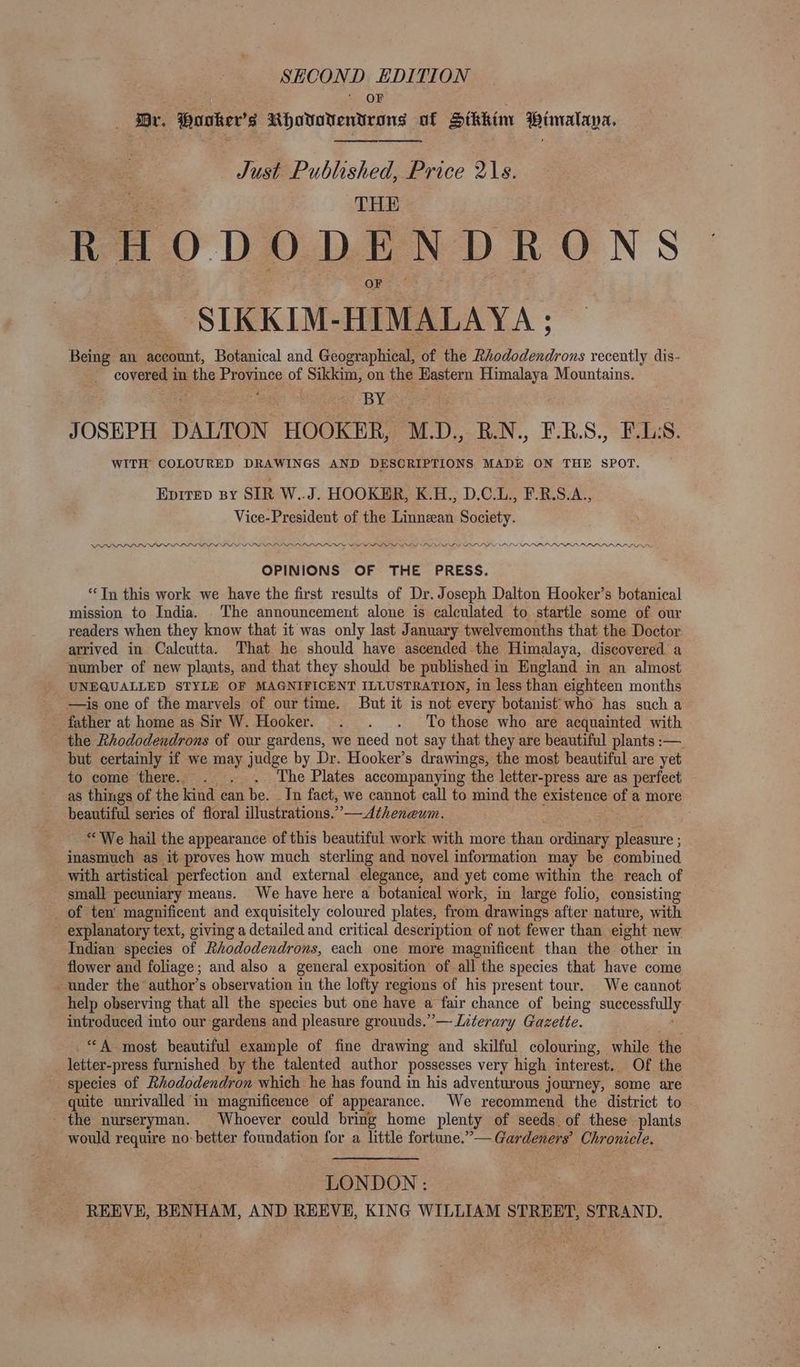 SHCOND EDITION oF Br. Hovker’s Rhovovendeons of Sikkim Wimalaya. Just Published, Price 2\s. THE RHODODENDRONS SIKKIM- HIMALAYA ; Being an sett, Botanical and Geographical, of the Rhododendrons recently dis- covered in the Province of Sikkim, on the Hastern Himalaya Mountains. | BY JOSEPH DALTON HOOKER, M.D., B.N., F.RB.S., F.LS. WITH COLOURED DRAWINGS AND DESCRIPTIONS MADE ON THE SPOT. Eprrep sy SIR W..J. HOOKER, K.H., D.C.L., F-B.S.A., Vice-President of the Linneean Society. PPD PDP PLD IP PPI ILLS SRLS SRLS LONSLIS LAL ADRS LAS Nt SIS SI ALAS SLE LOS NINA SSL NE LSI LOL PIRILLO LILO LOLS OPINIONS OF THE PRESS. “Tn this work we have the first results of Dr. Joseph Dalton Hooker’s botanical mission to India. The announcement alone is calculated to startle some of our readers when they know that it was only last January twelvemonths that the Doctor arrived in Calcutta. That he should have ascended the Himalaya, discovered a number of new plants, and that they should be published in England in an almost UNEQUALLED STYLE OF MAGNIFICENT ILLUSTRATION, in less than eighteen months —is one of the marvels of our time. But it is not every botanist who has such a father at home as Sir W. Hooker. . . . To those who are acquainted with the Rhododendrons of our gardens, we need not say that they are beautiful plants :— but certainly if we may judge by Dr. Hooker’s drawings, the most beautiful are yet to come there. . . . The Plates accompanying the letter-press are as perfect as things of the kind can be. In fact, we cannot call to mind the existence of a more beautiful series of floral illustrations.” —Atheneum. : “We hail the appearance of this beautiful work with more than ordinary a aS inasmuch as it proves how much sterling and novel information may be combined with artistical perfection and external elegance, and yet come within the reach of small pecuniary means. We have here a botanical work, in large folio, consisting _ of ten’ magnificent and exquisitely coloured plates, from drawings after nature, with explanatory text, giving a detailed and critical description of not fewer than eight new Indian: species of Rhododendrons, each one more magnificent than the other in flower and foliage; and also a general exposition of all the species that have come under the author’s observation in the lofty regions of his present tour. We cannot help observing that all the species but one have a fair chance of being se are introduced into our gardens and pleasure grounds.” — Literary Gazette. “A most beautiful example of fine drawing and skilful colouring, while the letter-press furnished by the talented author possesses very high interest. Of the species of Rhododendron which he has found in his adventurous journey, some are quite unrivalled in magnificence of appearance. We recommend the district to - the nurseryman. Whoever could bring home plenty of seeds. of these plants would require no- better foundation for a little fortune.”— Gardeners’ Chronicle. LONDON: REEVE, BENHAM, AND REEVE, KING WILLIAM STREET, STRAND.