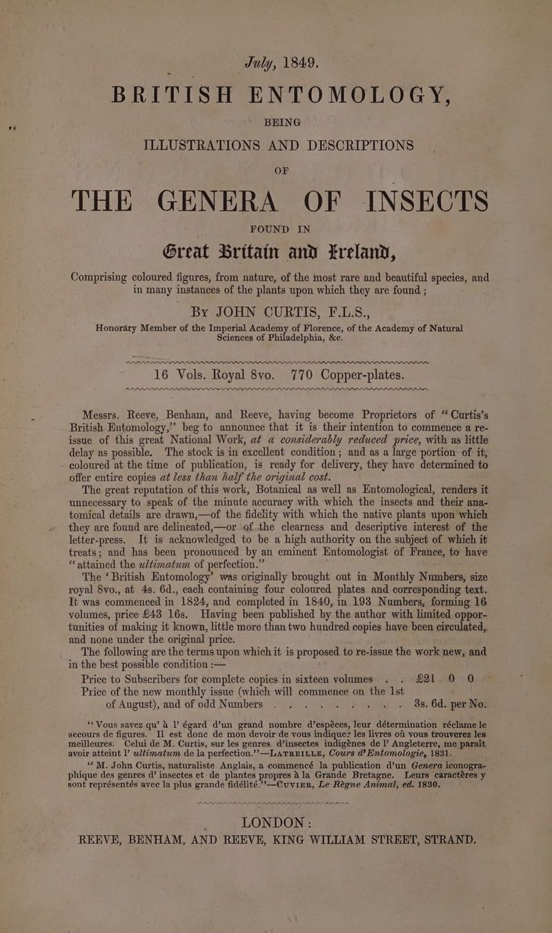 oF duly, 1849. BRITISH ENTOMOLOGY, ILLUSTRATIONS i‘. DESCRIPTIONS THE GENERA OF INSECTS Great Britain and treland, Comprising coloured figures, from nature, of the most rare and beautiful species, and in many instances of the plants upon which they are found ; By JOHN CURTIS, F.L.S., Honordéry Member of the Imperial Academy of Florence, of the Academy of Natural Sciences of Philadelphia, &amp;c. LDLADPAPLDPLLOLOLPALOALRPIOLOOLPPIPPPPAPPIL IOD I 16 Vols. Royal 8vo. 770 Copper-plates. LD LDLLLLLLFLLPLLLP LA LL LDL LLP LPL PLPLLPLPLLPLLILS SLL ILLS PLDDLIIOw™ Messrs. Reeve, Benham, and Reeve, having become Proprietors of “ Curtis’s British Entomology,” beg to announce that it is their intention to commence a re- issue of this great National Work, a¢ a considerably reduced price, with as little delay as possible. The stock is in excellent condition; and as a large portion of it, The great reputation of this work, Botanical as well as Entomological, renders it unnecessary to speak of the minute accuracy with which the insects and their ana- tomical details are drawn,—of the fidelity with which the native plants upon which they are found are delineated,—or of the clearness and descriptive interest of the letter-press. It is acknowledged to be a high authority on the subject of which it treats; and has been pronounced by an eminent Entomologist of France, to have attained the ultimatum of perfection.” The ‘ British Entomology’ was originally brought out in Monthly Numbers, size royal 8vo., at 4s. 6d., each containing four coloured plates and corresponding text. It'was commenced in 1824, and completed in 1840, in 193 Numbers, forming 16 volumes, price £43 16s. Having been published by the author with limited oppor- tunities of making it known, little more than two hundred copies have been circulated,, and none under the original price. The following are the terms upon which it is proposed to re-issue the work new, and in the best possible condition :— Price to Subscribers for complete copies in sixteen volumes . . £21 0 0 Price of the new monthly issue (which will commence on the Ist of August), and of odd Numbers . . . . . . . « . 98s. 6d. per No. “* Vous savez qu’ &amp; |’ égard d’un grand nombre d’espéces, Jeur détermination réclame le secours de figures. I] est donc de mon devoir de vous indiquer les livres ot vous trouverez les meilleures. Celui de M. Curtis, sur les genres. d’insectes indigénes de l’ Angleterre, me parait avoir atteint l’ wtimatum de la perfection.’’—LATREILLE, Cours d’? Entomologie, 1831. “‘M. John Curtis, naturaliste Anglais, a commencé la publication d’un Genera i iconogra- phique des genres d’ insectes et de plantes propres ala Grande Bretagne. Leurs caractéres y LV LNIOL NOL PR LIL LN LILI ILI LEN PN LONDON : REEVE, BENHAM, AND REEVE, KING WILLIAM STREET, STRAND.