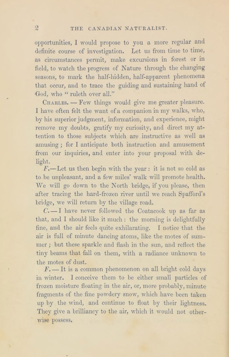opportunities, I would propose to you a more regular and definite course of investigation. Let us from time to time, as circumstances permit, make excursions in forest or in field, to watch the progress of Nature through the changing seasons, to mark the half-hidden, half-apparent phenomena that occur, and to trace the guiding and sustaining hand of God, who “ ruleth over all.” Cuar.us. — Few things would give me greater pleasure. I have often felt the want of a companion in my walks, who, by his superior judgment, information, and experience, might remove my doubts, gratify my curiosity, and direct my at- tention to those subjects which are instructive as well as amusing ; for I anticipate both instruction and amusement from our inquiries, and enter into your proposal with de- light. F.—Let us then begin with the year: it is not so cold as to be unpleasant, and a few miles’ walk will promote health. We will go down to the North bridge, if you please, then after tracing the hard-frozen river until we reach Spafford’s bridge, we will return by the village road. C.—I have never followed the Coatacook up as far as that, and I should like it much: the morning is delightfully fine, and the air feels quite exhilarating. I notice that the air is full of minute dancing atoms, like the motes of sum- mer ; but these sparkle and flash in the sun, and reflect the tiny beams that fall on them, with a radiance unknown to the motes of dust. F,— It is a common phenomenon on all bright cold days in winter. Iconceive them to be either small particles of frozen moisture floating in the air, or, more probably, minute fragments of the fine powdery snow, which have been taken up by the wind, and continue to float by their lightness. They give a brilliancy to the air, which it would not other- wise possess,