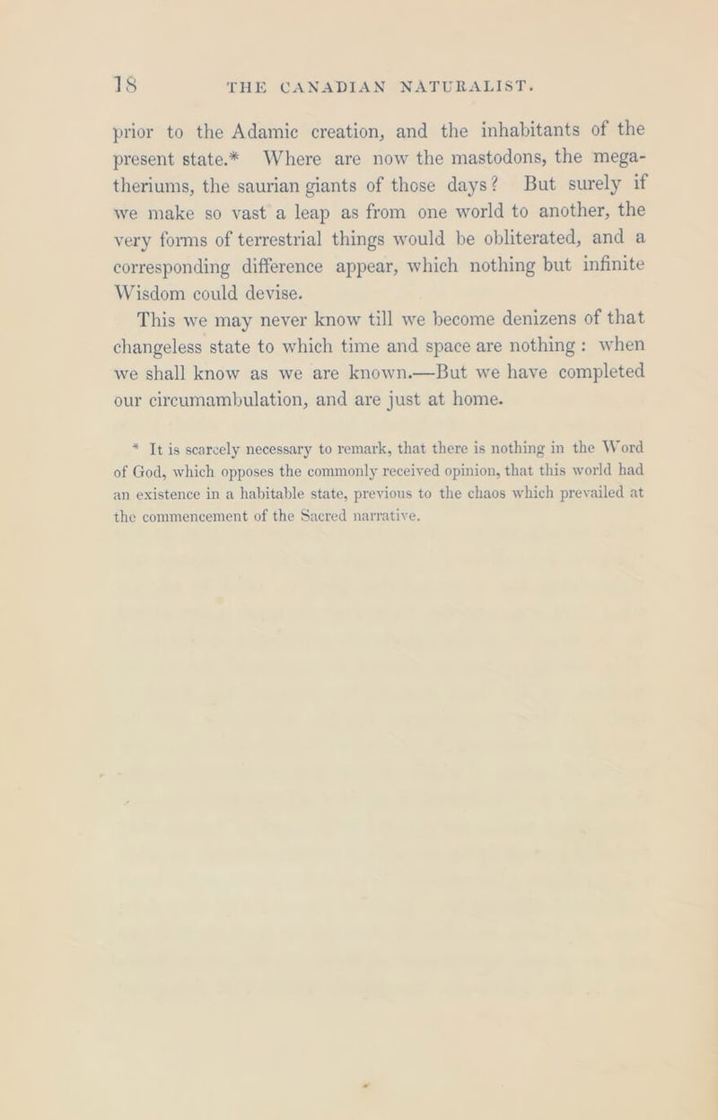 prior to the Adamic creation, and the inhabitants of the present state.* Where are now the mastodons, the mega- theriums, the saurian giants of those days? But surely if we make so vast a leap as from one world to another, the very forms of terrestrial things would be obliterated, and a corresponding difference appear, which nothing but infinite Wisdom could devise. This we may never know till we become denizens of that changeless state to which time and space are nothing: when we shall know as we are known.—But we have completed our cireumambulation, and are just at home. * It is scarcely necessary to remark, that there is nothing in the Word of God, which opposes the commonly received opinion, that this world had an existence in a habitable state, previous to the chaos which prevailed at the commencement of the Sacred narrative.