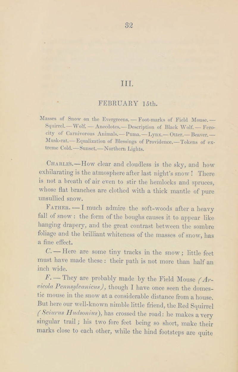 ii, : FEBRUARY 15th. Masses of Snow on the Evergreens. — Foot-marks of Field Mouse. — Squirrel. — Wolf. — Anecdotes.—Description of Black Wolf, — Fero- city of Carnivorous Animals.— Puma.—Lynx.— Otter.— Beaver. — Musk-rat.— Equalization of Blessings of Providence.—Tokens of ex- treme Cold.—Sunset.— Northern Lights. Cuartes.—How clear and cloudless is the sky, and how exhilarating is the atmosphere after last night’s snow! There is not a breath of air even to stir the hemlocks and spruces, whose flat branches are clothed with a thick mantle of pure unsullied snow. Farurr.—I much admire the soft-woods after a heavy fall of snow: the form of the boughs causes it to appear like hanging drapery, and the great contrast between the sombre foliage and the brilliant whiteness of the masses of snow, has a fine effect. C.— Here are some tiny tracks in the snow; little feet must have made these: their path is not more than half an inch wide. F, — They are probably made by the Field Mouse ( Ar- vicola Pennsylvanicus), though I have once seen the domes- tic mouse in the snow at a considerable distance from a house. But here our well-known nimble little friend, the Red Squirrel (Sevurus Hudsonius), has crossed the road: he makes a very singular trail; his two fore feet being so short, make their marks close to each other, while the hind footsteps are quite