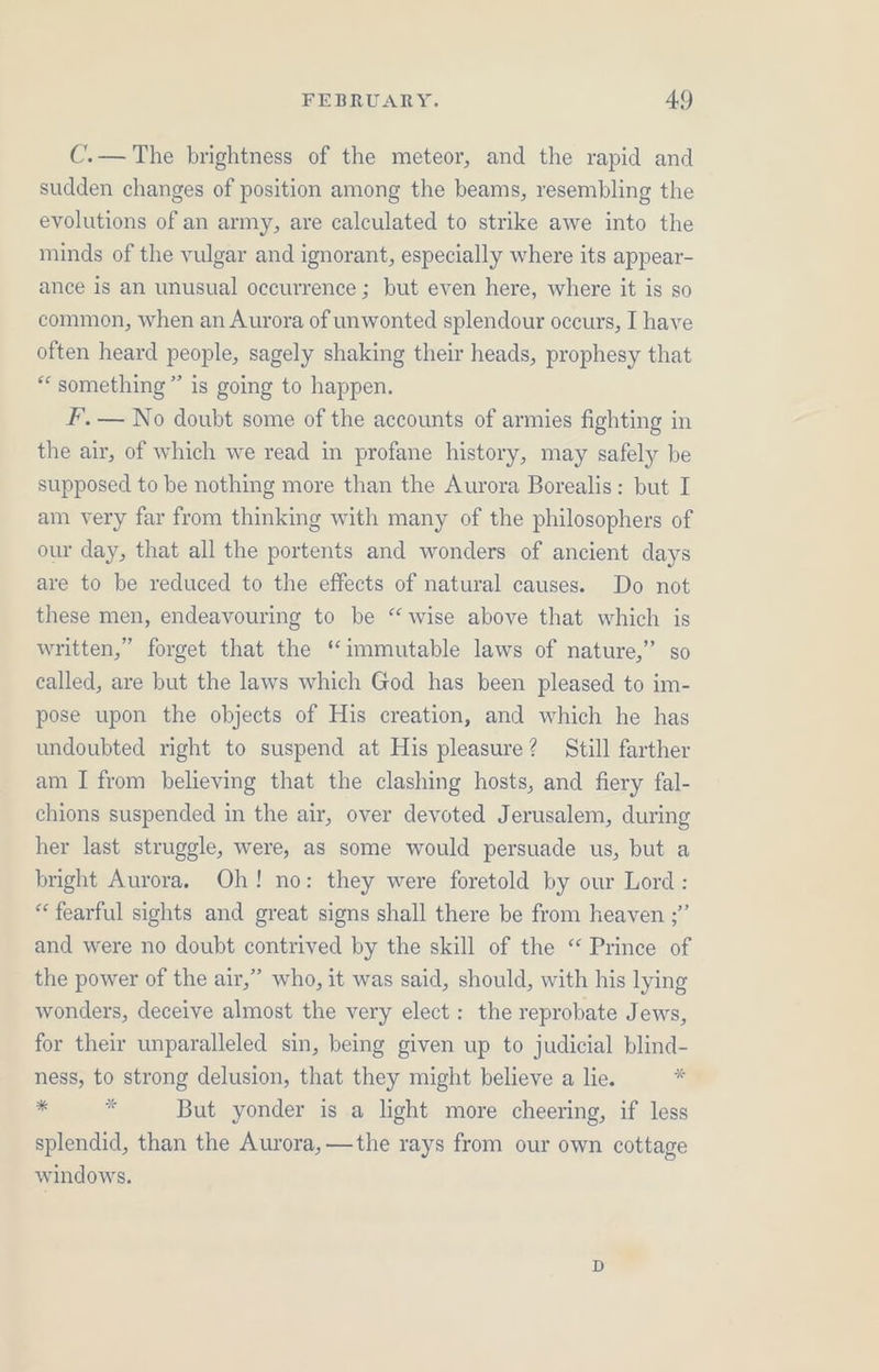 C.— The brightness of the meteor, and the rapid and sudden changes of position among the beams, resembling the evolutions of an army, are calculated to strike awe into the minds of the vulgar and ignorant, especially where its appear- ance is an unusual occurrence ; but even here, where it is so common, when an Aurora of unwonted splendour occurs, I have often heard people, sagely shaking their heads, prophesy that “something” is going to happen. F. — No doubt some of the accounts of armies fighting in the air, of which we read in profane history, may safely be supposed to be nothing more than the Aurora Borealis: but I am very far from thinking with many of the philosophers of our day, that all the portents and wonders of ancient days are to be reduced to the effects of natural causes. Do not these men, endeavouring to be “wise above that which is written,” forget that the “immutable laws of nature,” so called, are but the laws which God has been pleased to im- pose upon the objects of His creation, and which he has undoubted right to suspend at His pleasure? Still farther am I from believing that the clashing hosts, and fiery fal- chions suspended in the air, over devoted Jerusalem, during her last struggle, were, as some would persuade us, but a bright Aurora. Oh! no: they were foretold by our Lord: “fearful sights and great signs shall there be from heaven ;” and were no doubt contrived by the skill of the “ Prince of the power of the air,” who, it was said, should, with his lying wonders, deceive almost the very elect: the reprobate Jews, for their unparalleled sin, being given up to judicial blind- ness, to strong delusion, that they might believe a lie.  a i But yonder is a light more cheering, if less splendid, than the Aurora, —the rays from our own cottage windows.