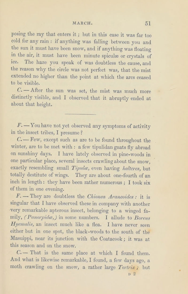 posing the ray that enters it ; but in this case it was far too cold for any rain: if anything was falling between you and the sun it must have been snow, and if anything was floating in the air, it must have been minute spicule or crystals of ice. The haze you speak of was doubtless the cause, and the reason why the circle was not perfect was, that the mist extended no higher than the point at which the ares ceased to be visible. C.— After the sun was set, the mist was much more distinctly visible, and I observed that it abruptly ended at about that height. F.— You have not yet observed any symptoms of activity in the insect tribes, I presume ? C.— Few, except such as are to be found throughout the winter, are to be met with: a few tipulidan gnats fly abroad on sunshiny days. I have lately observed in pine-woods in one particular place, several insects crawling about the snow, — exactly resembling small T%pule, even having halteres, but totally destitute of wings. They are about one-fourth of an inch in length: they have been rather numerous ; I took six of them in one evening. fF’, — They are doubtless the Chionea Araneoides : it is singular that I have observed these in company with another very remarkable apterous insect, belonging to a winged fa- mily, (Panorpide,) in some numbers. I allude to Boreus Hyemalis, an insect much like a flea. I have never seen either but in one spot, the black-woods to the south of the Masuippi, near its junction with the Coatacook ; it was at this season and on the snow. C.— That is the same place at which I found them. And what is likewise remarkable, I found, a few days ago, a moth crawling on the snow, a rather large Tortrix ; but D2