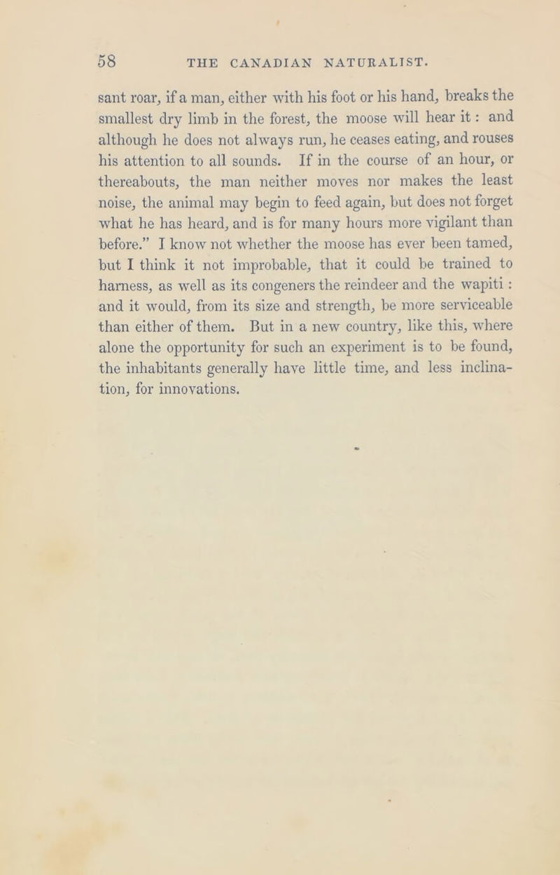 sant roar, ifa man, either with his foot or his hand, breaks the smallest dry limb in the forest, the moose will hear it: and although he does not always run, he ceases eating, and rouses his attention to all sounds. If in the course of an hour, or thereabouts, the man neither moves nor makes the least noise, the animal may begin to feed again, but does not forget what he has heard, and is for many hours more vigilant than before.” I know not whether the moose has ever been tamed, but I think it not improbable, that it could be trained to hamess, as well as its congeners the reindeer and the wapiti : and it would, from its size and strength, be more serviceable than either of them. But in a new country, like this, where alone the opportunity for such an experiment is to be found, the inhabitants generally haye little time, and less inclina- tion, for innovations.
