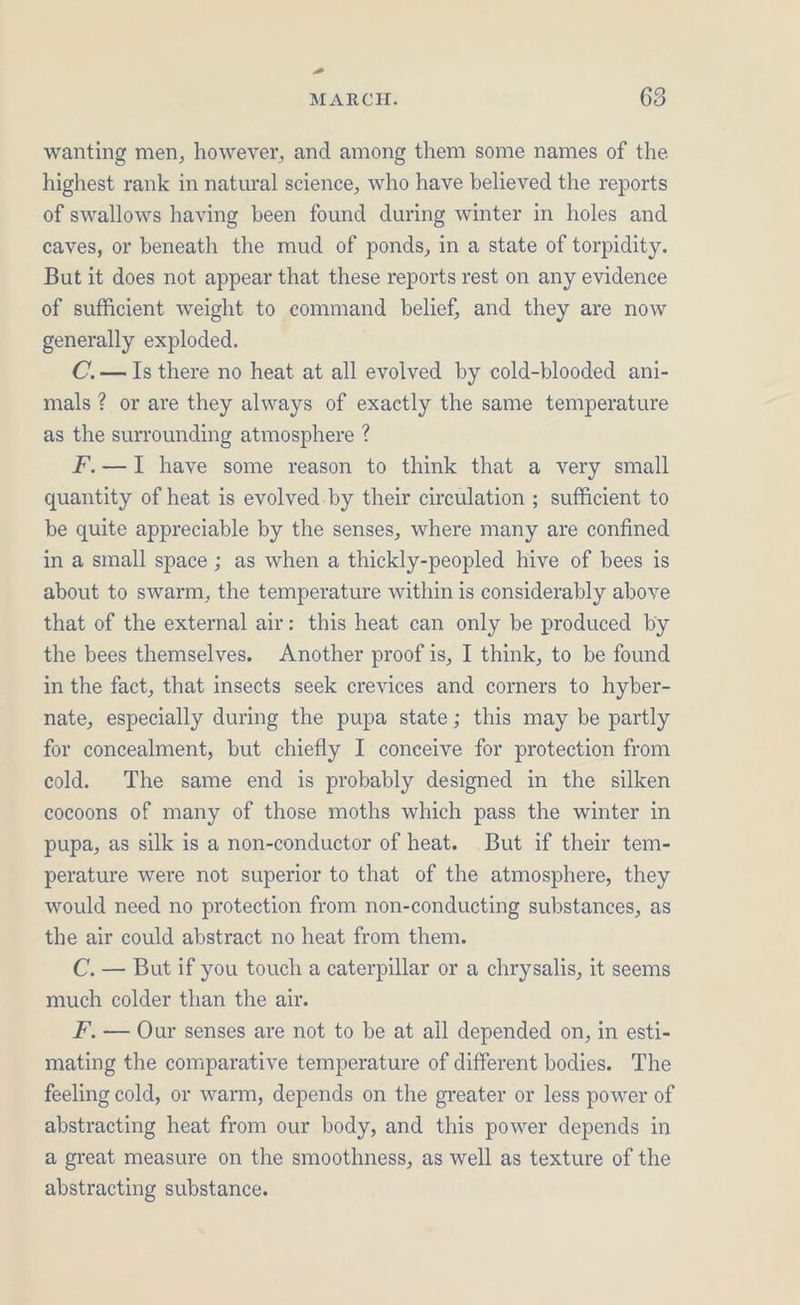 -” MARCH. 63 wanting men, however, and among them some names of the highest rank in natural science, who have believed the reports of swallows having been found during winter in holes and caves, or beneath the mud of ponds, in a state of torpidity. But it does not appear that these reports rest on any evidence of sufficient weight to command belief, and they are now generally exploded. C.— Is there no heat at all evolved by cold-blooded ani- mals ? or are they always of exactly the same temperature as the surrounding atmosphere ? F.—I1 have some reason to think that a very small quantity of heat is evolved.by their circulation ; sufficient to be quite appreciable by the senses, where many are confined in a small space ; as when a thickly-peopled hive of bees is about to swarm, the temperature within is considerably above that of the external air: this heat can only be produced by the bees themselves. Another proof is, I think, to be found in the fact, that insects seek crevices and corners to hyber- nate, especially during the pupa state; this may be partly for concealment, but chiefly I conceive for protection from cold. The same end is probably designed in the silken cocoons of many of those moths which pass the winter in pupa, as silk is a non-conductor of heat. But if their tem- perature were not superior to that of the atmosphere, they would need no protection from non-conducting substances, as the air could abstract no heat from them. C. — But if you touch a caterpillar or a chrysalis, it seems much colder than the air. F, — Our senses are not to be at ail depended on, in esti- mating the comparative temperature of different bodies. The feeling cold, or warm, depends on the greater or less power of abstracting heat from our body, and this power depends in a great measure on the smoothness, as well as texture of the abstracting substance.