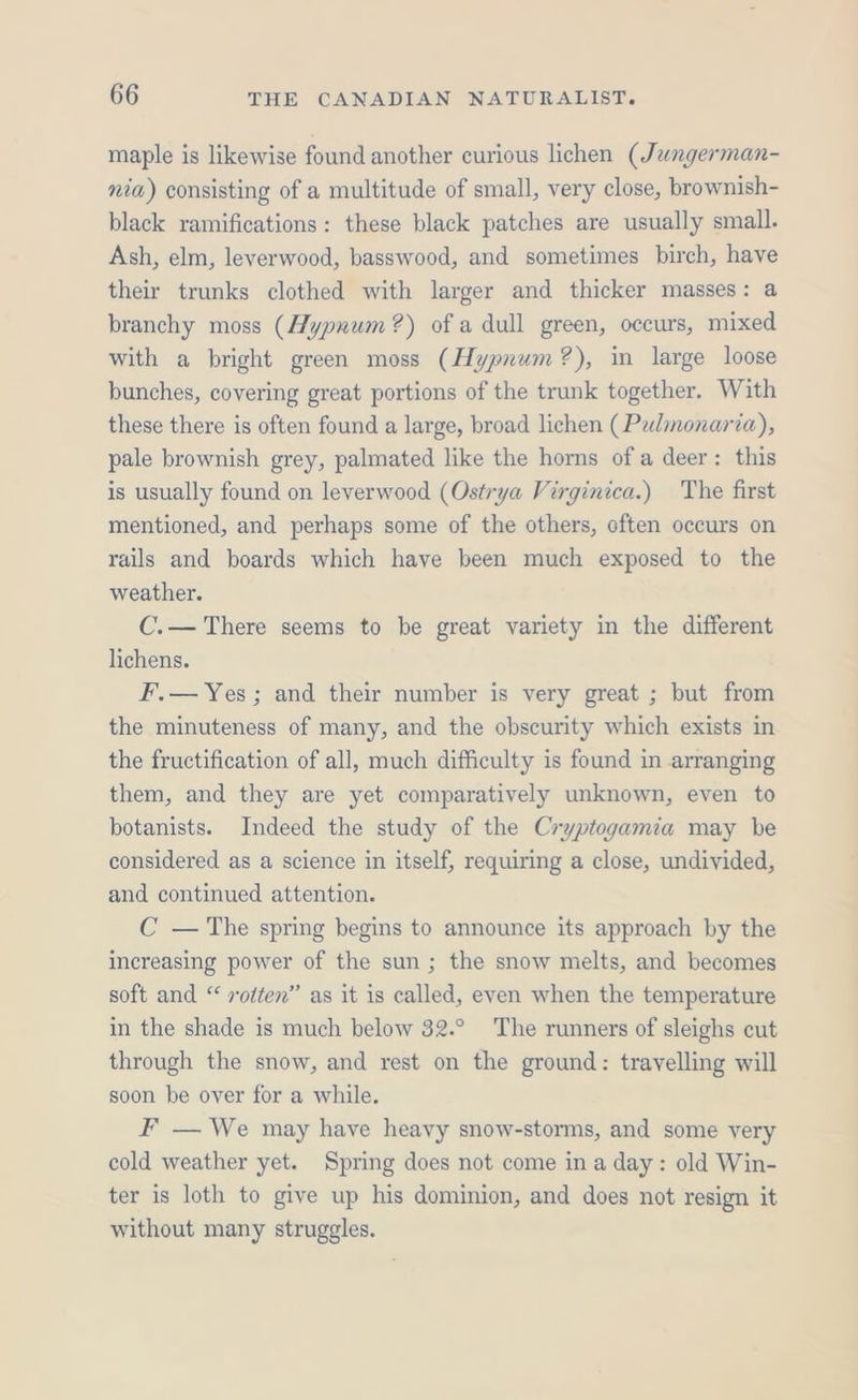 maple is likewise found another curious lichen (Jangerman- nia) consisting of a multitude of small, very close, brownish- black ramifications: these black patches are usually small. Ash, elm, leverwood, basswood, and sometimes birch, have their trunks clothed with larger and thicker masses: a branchy moss (Hypnum ?) of a dull green, occurs, mixed with a bright green moss (Hypnum?), in large loose bunches, covering great portions of the trunk together. With these there is often found a large, broad lichen (Palmonaria), pale brownish grey, palmated like the horns of a deer: this is usually found on leverwood (Ostrya Virginica.) The first mentioned, and perhaps some of the others, often occurs on rails and boards which have been much exposed to the weather. C.— There seems to be great variety in the different lichens. F.— Yes; and their number is very great ; but from the minuteness of many, and the obscurity which exists in the fructification of all, much difficulty is found in arranging them, and they are yet comparatively unknown, even to botanists. Indeed the study of the Cryptogamia may be considered as a science in itself, requiring a close, undivided, and continued attention. C —The spring begins to announce its approach by the increasing power of the sun ; the snow melts, and becomes soft and “ votten” as it is called, even when the temperature in the shade is much below 32.° The runners of sleighs cut through the snow, and rest on the ground: travelling will soon be over for a while. F — We may have heavy snow-storms, and some very cold weather yet. Spring does not come in a day: old Win- ter is loth to give up his dominion, and does not resign it without many struggles.
