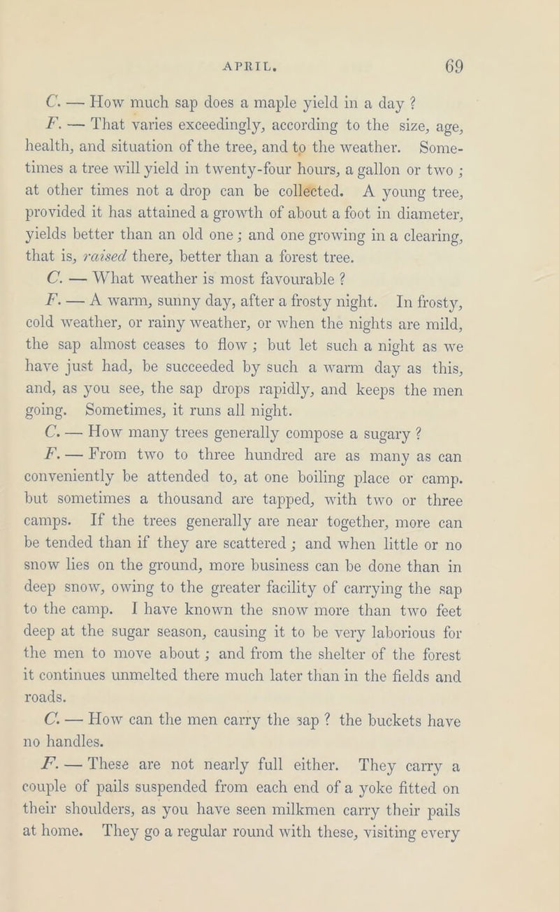 C. — How much sap does a maple yield in a day ? F. — That varies exceedingly, according to the size, age, health, and situation of the tree, and to the weather. Some- times a tree will yield in twenty-four hours, a gallon or two ; at other times not a drop can be collected. A young tree, provided it has attained a growth of about a foot in diameter, yields better than an old one ; and one growing in a clearing, that is, xazsed there, better than a forest tree. C. — What weather is most favourable ? F, — A warm, sunny day, after a frosty night. In frosty, cold weather, or rainy weather, or when the nights are mild, the sap almost ceases to flow; but let such a night as we have just had, be succeeded by such a warm day as this, and, as you see, the sap drops rapidly, and keeps the men going. Sometimes, it runs all night. C. — How many trees generally compose a sugary ? FF, — From two to three hundred are as many as can conveniently be attended to, at one boiling place or camp. but sometimes a thousand are tapped, with two or three camps. If the trees generally are near together, more can be tended than if they are scattered ; and when little or no snow lies on the ground, more business can be done than in deep snow, owing to the greater facility of carrying the sap to the camp. I have known the snow more than two feet deep at the sugar season, causing it to be very laborious for the men to move about ; and from the shelter of the forest it continues unmelted there much later than in the fields and roads. C. — How can the men carry the sap ? the buckets have no handles. F’. — These are not nearly full either. They carry a couple of pails suspended from each end of a yoke fitted on their shoulders, as you have seen milkmen carry their pails at home. They goa regular round with these, visiting every