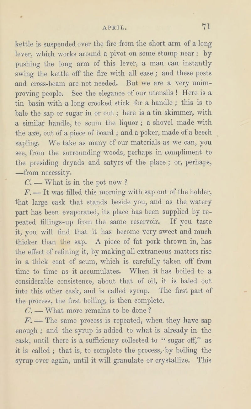 kettle is suspended over the fire from the short arm of a long lever, which works around a pivot on some stump near: by pushing the long arm of this lever, a man can instantly swing the kettle off the fire with all ease ; and these posts and cross-beam are not needed. But we are a very unim- proving people. See the elegance of our utensils! Here is a tin basin with a long crooked stick for a handle ; this is to bale the sap or sugar in or out ; here is a tin skimmer, with a similar handle, to scum the liquor; a shovel made with the axe, out of a piece of board ; and a poker, made of a beech sapling. We take as many of our materials as we can, you see, from the surrounding woods, perhaps in compliment to the presiding dryads and satyrs of the place ; or, perhaps, —from necessity. C. — What is in the pot now ? F. — It was filled this morning with sap out of the holder, that large cask that stands beside you, and as the watery part has been evaporated, its place has been supplied by re- peated fillings-up from the same reservoir. If you taste it, you will find that it has become very sweet and much thicker than the sap. A piece of fat pork thrown in, has the effect of refining it, by making all extraneous matters rise in a thick coat of scum, which is carefully taken off from time to time as it accumulates. When it has boiled to a considerable consistence, about that of oil, it is baled out into this other cask, and is called syrup. The first part of the process, the first boiling, is then complete. C, — What more remains to be done ? F’, — The same process is repeated, when they have sap enough ; and the syrup is added to what is already in the cask, until there is a sufficiency collected to “ sugar off,” as it is called ; that is, to complete the process,-by boiling the syrup over again, until it will granulate or crystallize. This