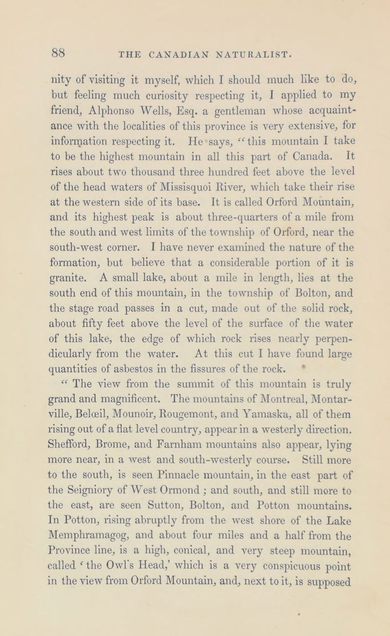 nity of visiting it myself, which I should much like to do, but feeling much curiosity respecting it, I applied to my friend, Alphonso Wells, Esq. a gentleman whose acquaint- ance with the localities of this province is very extensive, for information respecting it. He*says, “this mountain I take to be the highest mountain in all this part of Canada. It rises about two thousand three hundred feet above the level of the head waters of Missisquoi River, which take their rise at the western side of its base. It is called Orford Mountain, and its highest peak is about three-quarters of a mile from the south and west limits of the township of Orford, near the south-west corner. I have never examined the nature of the formation, but believe that a considerable portion of it is granite. A small lake, about a mile in length, lies at the south end of this mountain, in the township of Bolton, and the stage road passes in a cut, made out of the solid rock, about fifty feet above the level of the surface of the water of this lake, the edge of which rock rises nearly perpen- dicularly from the water. At this cut I have found large quantities of asbestos in the fissures of the rock. * “ The view from the summit of this mountain is truly grand and magnificent. The mountains of Montreal, Montar- ville, Belceeil, Mounoir, Rougemont, and Yamaska, all of them rising out of a flat level country, appear in a westerly direction. Shefford, Brome, and Farnham mountains also appear, lying more near, in a west and south-westerly course. Still more to the south, is seen Pinnacle mountain, in the east part of the Seigniory of West Ormond ; and south, and still more to the east, are seen Sutton, Bolton, and Potton mountains. In Potton, rising abruptly from the west shore of the Lake Memphramagog, and about four miles and a half from the Province line, is a high, conical, and very steep mountain, called ‘ the Owl's Head,’ which is a very conspicuous point in the view from Orford Mountain, and, next to it, is supposed