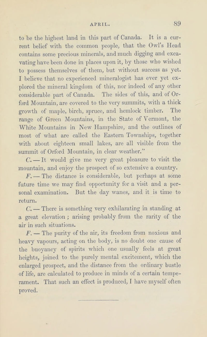 to be the highest land in this part of Canada. It is a cur- rent belief with the common people, that the Owl’s Head contains some precious minerals, and much digging and exca- vating have been done in places upon it, by those who wished to possess themselves of them, but without success as yet. I believe that no experienced mineralogist has ever yet ex- plored the mineral kingdom of this, nor indeed of any other considerable part of Canada. The sides of this, and of Or- ford Mountain, are covered to the very summits, with a thick growth of maple, birch, spruce, and hemlock timber. The range of Green Mountains, in the State of Vermont, the White Mountains in New Hampshire, and the outlines of most of what are called the Eastern Townships, together with about eighteen small lakes, are all visible from the summit of Orford Mountain, in clear weather.” C.—It would give me very great pleasure to visit the mountain, and enjoy the prospect of so extensive a country. F,— The distance is considerable, but perhaps at some future time we may find opportunity for a visit and a per- sonal examination. But the day wanes, and it is time to return. C.— There is something very exhilarating in standing at a great elevation ; arising probably from the rarity of the air in such situations. F, — The purity of the air, its freedom from noxious and heavy vapours, acting on the body, is no doubt one cause of the buoyancy of spirits which one usually feels at great heights, joined to the purely mental excitement, which the enlarged prospect, and the distance from the ordinary bustle of life, are calculated to produce in minds of a certain tempe- rament. That such an effect is produced, I have myself often proved.