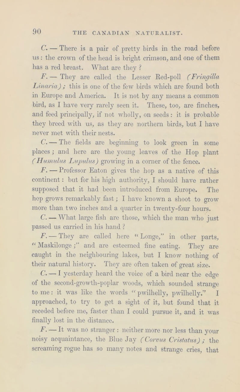 C. — There is a pair of pretty birds in the road before us: the crown of the head is bright crimson, and one of them has a red breast. What are they ? Fr. — They are called the Lesser Red-poll (Fringilla Linaria) ; this is one of the few birds which are found both in Europe and America. It is not by any means a common bird, as I have very rarely seen it. These, too, are finches, and feed principally, if not wholly, on seeds: it is probable they breed with us, as they are northern birds, but I have never met with their nests. C.— The fields are beginning to look green in some places ; and here are the young leaves of the Hop plant (Humulus Lupulus) growing in a corner of the fence. F’, — Professor Eaton gives the hop as a native of this continent : but for his high authority, I should have rather supposed that it had been introduced from Europe. The hop grows remarkably fast ; I have known a shoot to grow more than two inches and a quarter in twenty-four hours. C.— What large fish are those, which the man who just passed us carried in his hand ? F’,— They are called here “Longe,” in other parts, *‘ Maskilonge ;” and are esteemed fine eating. They are caught in the neighbouring lakes, but I know nothing of their natural history. They are often taken of great size. C.— I yesterday heard the voice of a bird near the edge of the second-growth-poplar woods, which sounded strange to me: it was like the words “ pwilhelly, pwilhelly.” I approached, to try to get a sight of it, but found that it receded before me, faster than I could pursue it, and it was finally lost in the distance. F, — It was no stranger: neither more nor less than your noisy acquaintance, the Blue Jay (Corvus Cristatus) ; the screaming rogue has so many notes and strange cries, that