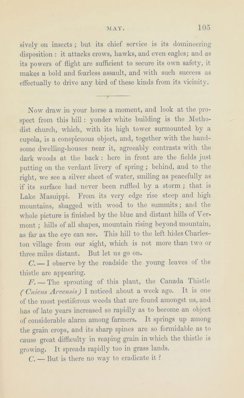 sively on insects; but its chief service is its domineering disposition : it attacks crows, hawks, and even eagles; and as its powers of flight are sufficient to secure its own safety, it makes a bold and fearless assault, and with such success as effectually to drive any bird of these kinds from its vicinity. Now draw in your horse a moment, and look at the pro- spect from this hill: yonder white building is the Metho- dist church, which, with its high tower surmounted by a cupola, is a conspicuous object, and, together with the hand- some dwelling-houses near it, agreeably contrasts with the dark woods at the back: here in front are the fields just putting on the verdant livery of spring ; behind, and to the right, we see a silver sheet of water, smiling as peacefully as if its surface had never been ruffled by a storm; that is Lake Masuippi. From its very edge rise steep and high mountains, shagged with wood to the summits; and the whole picture is finished by the blue and distant hills of Ver- mont ; hills of all shapes, mountain rising beyond mountain, as far as the eye can see. This hill to the left hides Charles- ton village from our sight, which is not more than two or three miles distant. But let us go on. C.—I observe by the roadside the young leaves of the thistle are appearing. F.—The sprouting of this plant, the Canada Thistle (Cnicus Arvensis) I noticed about a week ago. It is one of the most pestiferous weeds that are found amongst us, and has of late years increased so rapidly as to become an object of considerable alarm among farmers. It springs up among the grain crops, and its sharp spines are so formidable as to cause great difficulty in reaping grain in which the thistle is growing. It spreads rapidly too in grass lands. C. — But is there no way to eradicate it ?