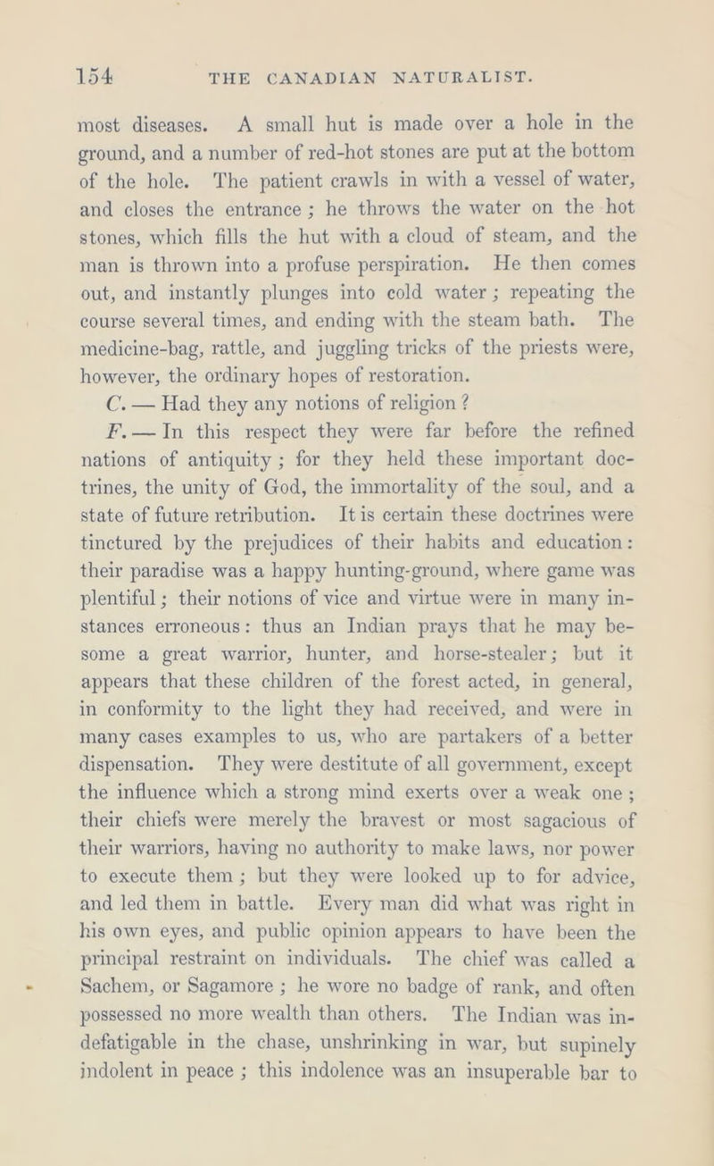 most diseases. A small hut is made over a hole in the ground, and a number of red-hot stones are put at the bottom of the hole. The patient crawls in with a vessel of water, and closes the entrance ; he throws the water on the hot stones, which fills the hut with a cloud of steam, and the man is thrown into a profuse perspiration. He then comes out, and instantly plunges into cold water ; repeating the course several times, and ending with the steam bath. The medicine-bag, rattle, and juggling tricks of the priests were, however, the ordinary hopes of restoration. C. — Had they any notions of religion ? F.—JIn this respect they were far before the refined nations of antiquity ; for they held these important doc- trines, the unity of God, the immortality of the soul, and a state of future retribution. Itis certain these doctrines were tinctured by the prejudices of their habits and education: their paradise was a happy hunting-ground, where game was plentiful ; their notions of vice and virtue were in many in- stances erroneous: thus an Indian prays that he may be- some a great warrior, hunter, and horse-stealer; but it appears that these children of the forest acted, in general, in conformity to the light they had received, and were in many cases examples to us, who are partakers of a better dispensation. They were destitute of all government, except the influence which a strong mind exerts over a weak one ; their chiefs were merely the bravest or most sagacious of their warriors, having no authority to make laws, nor power to execute them ; but they were looked up to for advice, and led them in battle. Every man did what was right in his own eyes, and public opinion appears to have been the principal restraint on individuals. The chief was called a Sachem, or Sagamore ; he wore no badge of rank, and often possessed no more wealth than others. The Indian was in- defatigable in the chase, unshrinking in war, but supinely indolent in peace ; this indolence was an insuperable bar to