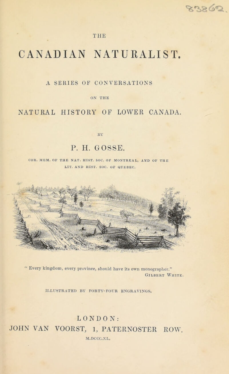 THE CANADIAN NATURALIST. A SERIES OF CONVERSATIONS ON THE NATURAL HISTORY OF LOWER CANADA. P. H. GOSSE. COR. MEM. OF THE NAT. HIST. SOC. OF MONTREAL, AND OF THE LIT. AND HIST. SOC. OF QUEBEC. “ Every kingdom, every province, should have its own monographer.” Gilbert White. ILLUSTRATED BY FORTY-POUR ENGRAVINGS. LONDON: JOHN VAN VOORST, 1, PATERNOSTER ROW. M.DCCC.XL,