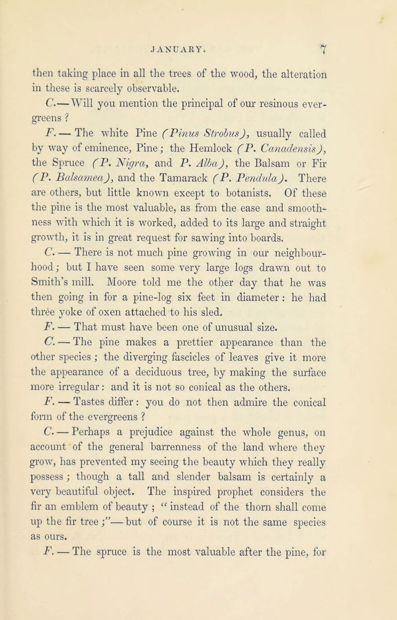 then taking place in all the trees of the wood, the alteration in these is scarcely observable. C.—Will you mention the principal of our resinous ever- greens ? F. — The white Pine (Pinus Strobus), usually called by way of eminence. Pine; the Hemlock (P. Canadensis), the Spruce (P. Nigra, and P. Alba), the Balsam or Fir (P. Balsamea), and the Tamarack (P. Pendula). There are others, but little known except to botanists. Of these the pine is the most valuable, as from the ease and smooth- ness with which it is worked, added to its large and straight growth, it is in great request for sawing into boards. C. — There is not much pine growing in our neighbour- hood ; but I have seen some very large logs drawn out to Smith’s mill. Moore told me the other day that he was then going in for a pine-log six feet in diameter : he had three yoke of oxen attached to his sled. F. — That must have been one of unusual size. C. — The pine makes a prettier appearance than the other species ; the diverging fascicles of leaves give it more the appearance of a deciduous tree, by making the surface more irregular: and it is not so conical as the others. F. — Tastes differ: you do not then admire the conical form of the evergreens ? C Perhaps a prejudice against the whole genus, on account of the general barrenness of the land where they grow, has prevented my seeing the beauty which they really possess; though a tall and slender balsam is certainly a very beautiful object. The inspired prophet considers the fir an emblem of beauty ; “ instead of the thorn shall come up the fir tree —but of course it is not the same species as ours. F. — The spruce is the most valuable after the pine, for