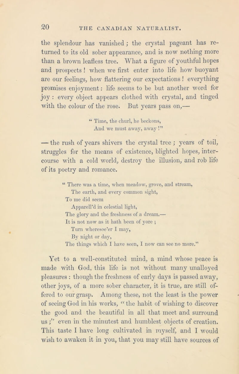 the splendour has vanished; the crystal pageant has re- turned to its old sober appearance, and is now nothing more than a brown leafless tree. What a figure of youthful hopes and prospects ! when we first enter into life how buoyant are our feelings, how flattering our expectations ! everything promises enjoyment: life seems to be but another word for joy : every object appears clothed with crystal, and tinged with the colour of the rose. But years pass on,— “ Time, the churl, he beckons, And we must away, away ! ” — the rush of years shivers the crystal tree ; years of toil, struggles for the means of existence, blighted hopes, inter- course with a cold world, destroy the illusion, and rob life of its poetry and romance. “ There was a time, when meadow, grove, and stream, The earth, and every common sight, To me did seem Apparell’d in celestial light, The glory and the freshness of a dream.— It is not now as it hath been of yore ; Turn wheresoe’er I may, By night or day, The things which I have seen, I now can see no more.” Yet to a well-constituted mind, a mind whose peace is made with God, this life is not without many unalloyed pleasures : though the freshness of early days is passed away, other joys, of a more sober character, it is true, are still of- fered to our grasp. Among these, not the least is the power of seeing God in his works, “ the habit of wishing to discover the good and the beautiful in all that meet and surround useven in the minutest and humblest objects of creation. This taste I have long cultivated in myself, and I would wish to awaken it in you, that you may still have sources of