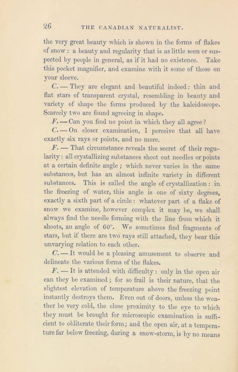 the very great beauty which is shown in the forms of flakes of snow : a beauty and regularity that is as little seen or sus- pected by people in general, as if it had no existence. Take this pocket magnifier, and examine with it some of those on your sleeve. C. — They are elegant and beautiful indeed: thin and flat stars of transparent crystal, resembling in beauty and variety of shape the forms produced by the kaleidoscope. Scarcely two are found agreeing in shape. F. — Can you find no point in which they all agree ? C. — On closer examination, I perceive that all have exactly six rays or points, and no more. F. — That circumstance reveals the secret of their regu- larity: all crystallizing substances shoot out needles or points at a certain definite angle; which never varies in the same substances, but has an almost infinite variety in different substances. This is called the angle of crystallization : in the freezing of water, this angle is one of sixty degrees, exactly a sixth part of a circle: whatever part of a flake of snow we examine, however complex it may be, we shall always find the needle forming with the line from which it shoots, an angle of GO0. We sometimes find fragments of stars, but if there are two rays still attached, they bear this unvarying relation to each other. C. — It would be a pleasing amusement to observe and delineate the various forms of the flakes. F. — It is attended with difficulty : only in the open air can they be examined; for so frail is their nature, that the slightest elevation of temperature above the freezing point instantly destroys them. Even out of doors, unless the wea- ther be very cold, the close proximity to the eye to which they must be brought for microscopic examination is suffi- cient to obliterate their form; and the open air, at a tempera- ture far below freezing, during a snow-storm, is by no means