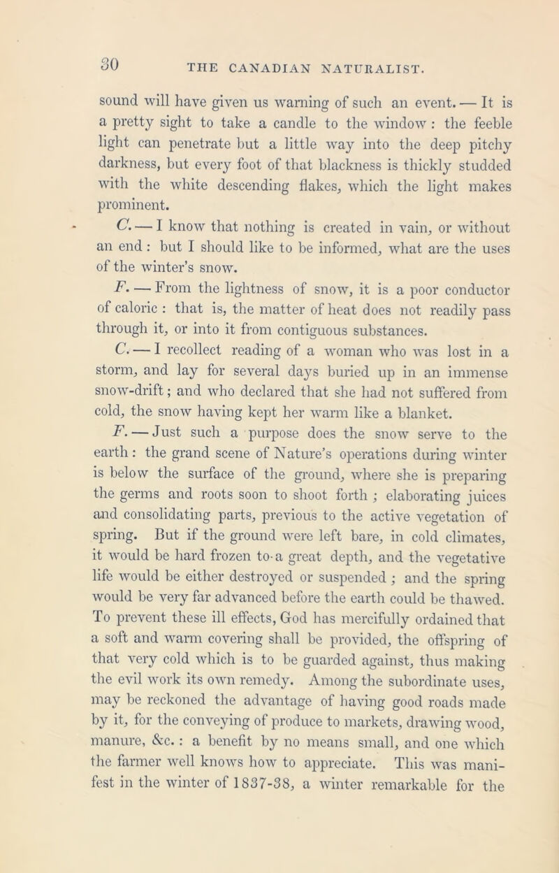sound will have given us warning of such an event. — It is a pretty sight to take a candle to the window : the feeble light can penetrate but a little way into the deep pitchy darkness, but every foot of that blackness is thickly studded with the white descending flakes, which the light makes prominent. G. — 1 know that nothing is created in vain, or without an end : but I should like to be informed, what are the uses of the winter’s snow. F. — From the lightness of snow, it is a poor conductor of caloric : that is, the matter of heat does not readily pass through it, or into it from contiguous substances. C. — I recollect reading of a woman who was lost in a storm, and lay for several days buried up in an immense snow-drift; and who declared that she had not suffered from cold, the snow having kept her warm like a blanket. F. — Just such a purpose does the snow serve to the earth : the grand scene of Nature’s operations during winter is below the surface of the ground, where she is preparing the germs and roots soon to shoot forth ; elaborating juices and consolidating parts, previous to the active vegetation of spring. But if the ground were left bare, in cold climates, it would be hard frozen to-a great depth, and the vegetative life would be either destroyed or suspended ; and the spring would be very far advanced before the earth could be thawed. To prevent these ill effects, God has mercifully ordained that a soft and warm covering shall be provided, the offspring of that very cold which is to be guarded against, thus making the evil work its own remedy. Among the subordinate uses, may be reckoned the advantage of having good roads made by it, for the conveying of produce to markets, drawing wood, manure, &c.: a benefit by no means small, and one which the farmer well knows how to appreciate. This was mani- fest in the winter of 1837-38, a winter remarkable for the