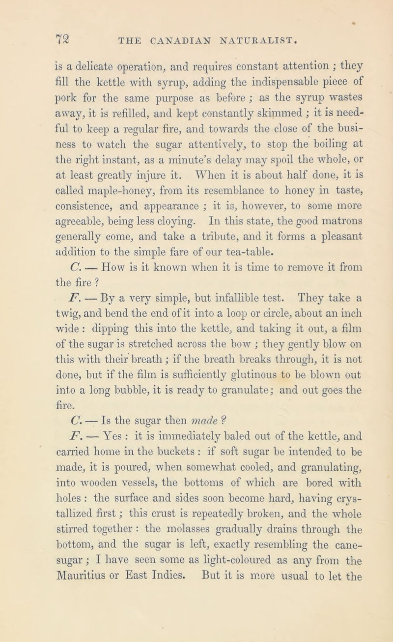 is a delicate operation, and requires constant attention ; they fill the kettle with syrup, adding the indispensable piece of pork for the same purpose as before ; as the syrup wastes away, it is refilled, and kept constantly skimmed ; it is need- ful to keep a regular fire, and towards the close of the busi- ness to watch the sugar attentively, to stop the boiling at the right instant, as a minute’s delay may spoil the whole, or at least greatly injure it. When it is about half done, it is called maple-honey, from its resemblance to honey in taste, consistence, and appearance ; it is, however, to some more agreeable, being less cloying. In this state, the good matrons generally come, and take a tribute, and it forms a pleasant addition to the simple fare of our tea-table. C. — How is it known when it is time to remove it from the fire ? F. — By a very simple, but infallible test. They take a twig, and bend the end of it into a loop or circle, about an inch wide : dipping this into the kettle, and taking it out, a film of the sugar is stretched across the bow ; they gently blow on this with their breath; if the breath breaks through, it is not done, but if the film is sufficiently glutinous to be blown out into a long bubble, it is ready to granulate; and out goes the fire. C. — Is the sugar then made ? F. — Yes : it is immediately baled out of the kettle, and carried home in the buckets : if soft sugar be intended to be made, it is poured, when somewhat cooled, and granulating, into wooden vessels, the bottoms of which are bored with holes : the surface and sides soon become hard, having crys- tallized first; this crust is repeatedly broken, and the whole stirred together : the molasses gradually drains through the bottom, and the sugar is left, exactly resembling the cane- sugar ; I have seen some as light-coloured as any from the Mauritius or East Indies. But it is more usual to let the