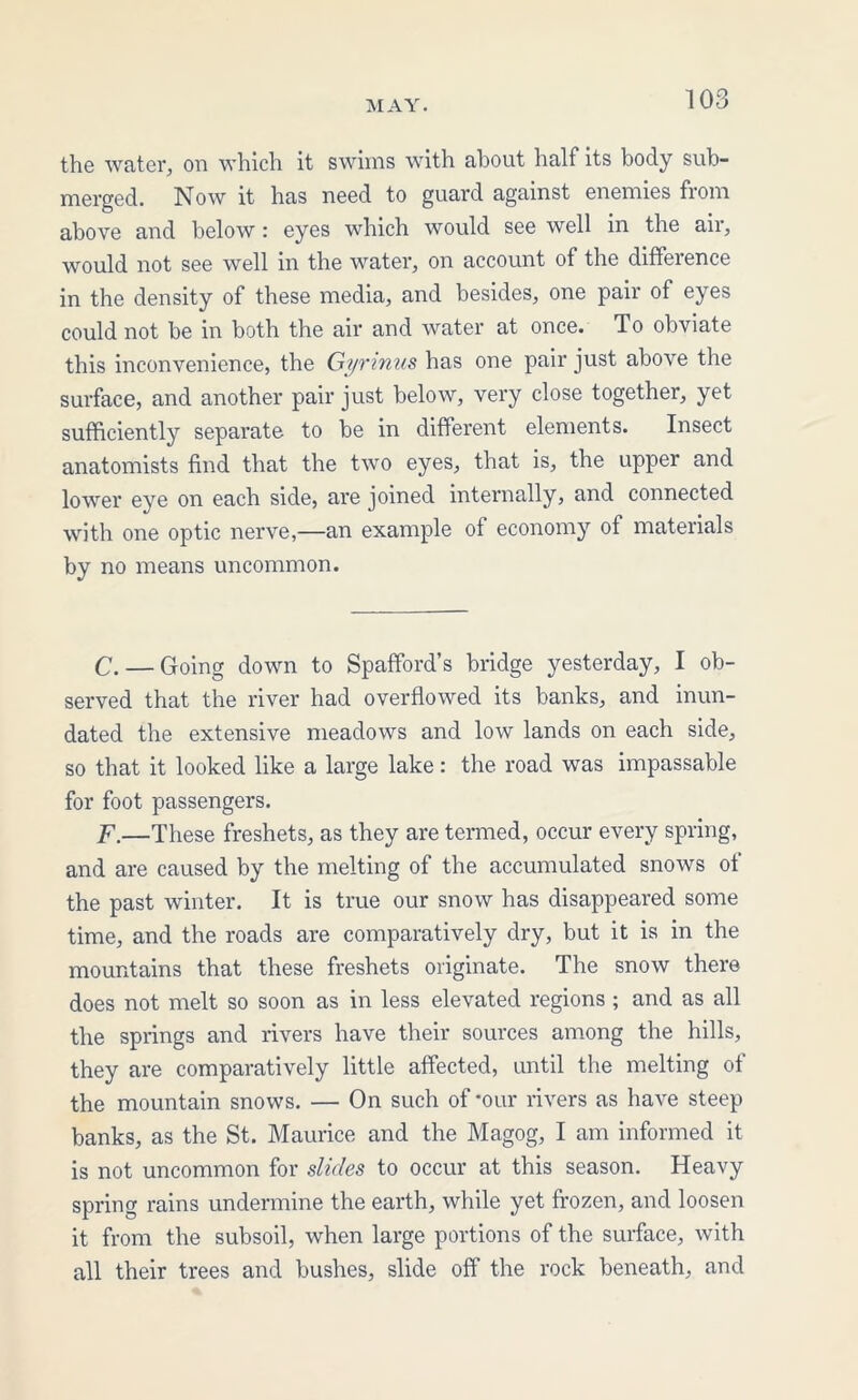 the water, on which it swims with about half its body sub- merged. Now it has need to guard against enemies fiom above and below: eyes which would see well in the air, would not see well in the water, on account of the diffeience in the density of these media, and besides, one pair of eyes could not be in both the air and water at once. To obviate this inconvenience, the Gyrinus has one pair just above the surface, and another pair just below, very close together, yet sufficiently separate to be in different elements. Insect anatomists find that the two eyes, that is, the upper and lower eye on each side, are joined internally, and connected with one optic nerve,—an example of economy of materials by no means uncommon. C. — Going down to Spafford’s bridge yesterday, I ob- served that the river had overflowed its banks, and inun- dated the extensive meadows and low lands on each side, so that it looked like a large lake: the road was impassable for foot passengers. F.—These freshets, as they are termed, occur every spring, and are caused by the melting of the accumulated snows of the past winter. It is true our snow has disappeared some time, and the roads are comparatively dry, but it is in the mountains that these freshets originate. The snow there does not melt so soon as in less elevated regions ; and as all the springs and rivers have their sources among the hills, they are comparatively little affected, until the melting of the mountain snows. — On such of *our rivers as have steep banks, as the St. Maurice and the Magog, I am informed it is not uncommon for slides to occur at this season. Heavy spring rains undermine the earth, while yet frozen, and loosen it from the subsoil, when large portions of the surface, with all their trees and bushes, slide off the rock beneath, and