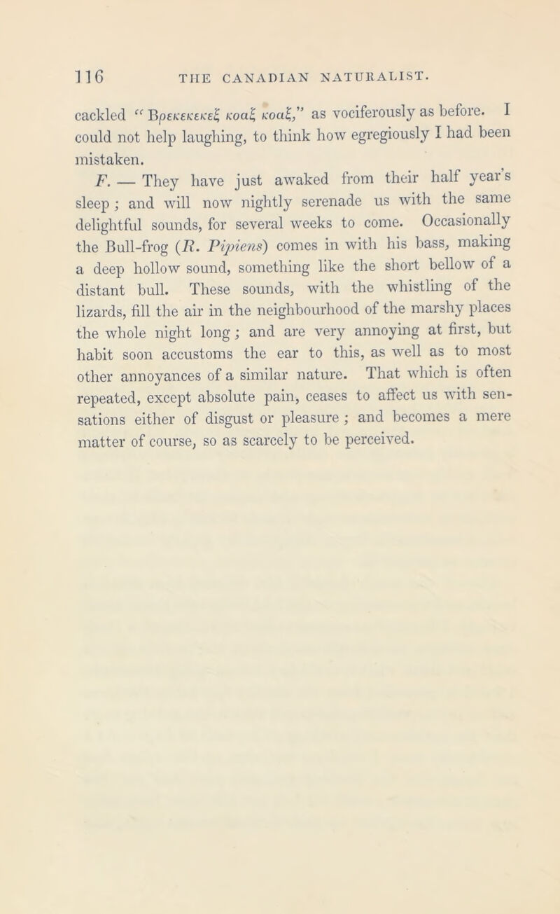 cackled “ UpeneicttceS, Koal, koo£,'’ as vociferously as before. I could not help laughing, to think how egregiously I had been mistaken. F. — They have just awaked from their half years sleep ; and will now nightly serenade us with the same delightful sounds, for several weeks to come. Occasionally the Cull-frog (7i. Pipiens) comes in with his bass, making a deep hollow sound, something like the short bellow of a distant bull. These sounds, with the whistling of the lizards, fill the air in the neighbourhood of the marshy places the whole night long; and are very annoying at first, but habit soon accustoms the ear to this, as well as to most other annoyances of a similar nature. That which is often repeated, except absolute pain, ceases to affect us with sen- sations either of disgust or pleasure ; and becomes a mere matter of course, so as scarcely to be perceived.