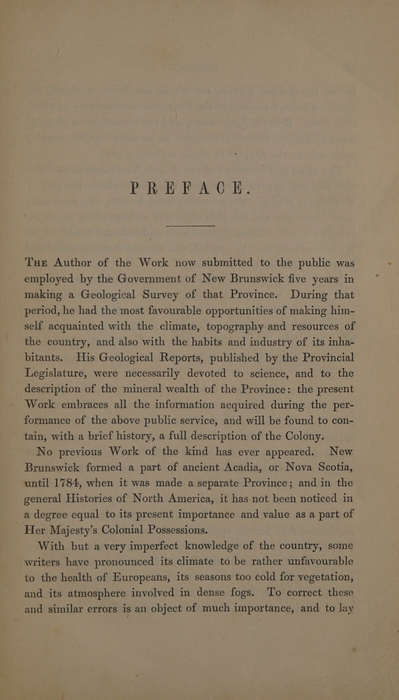 PREFACE. Tue Author of the Work now submitted to the public was employed by the Government of New Brunswick five years in making a Geological Survey of that Province. During that period, he had the most favourable opportunities of making him- self acquainted with the climate, topography and resources of the country, and also with the habits and industry of its inha- bitants. His Geological Reports, published by the Provincial Legislature, were necessarily devoted to science, and to the description of the mineral wealth of the Province: the present Work embraces all the information acquired during the per- formance of the above public service, and will be found to con- tain, with a brief history, a full description of the Colony. No previous Work of the kind has ever appeared. New Brunswick formed a part of ancient Acadia, or Nova Scotia, until 1784, when it was made a separate Province; and in the general Histories of North America, it has not been noticed in a degree equal to its present importance and value as a part of ‘Her Majesty’s Colonial Possessions. With but a very imperfect knowledge of the country, some writers have pronounced its climate to be rather unfavourable to the health of Europeans, its seasons too cold for vegetation, and its atmosphere involved in dense fogs. To correct these and similar errors is an object of much importance, and to lay