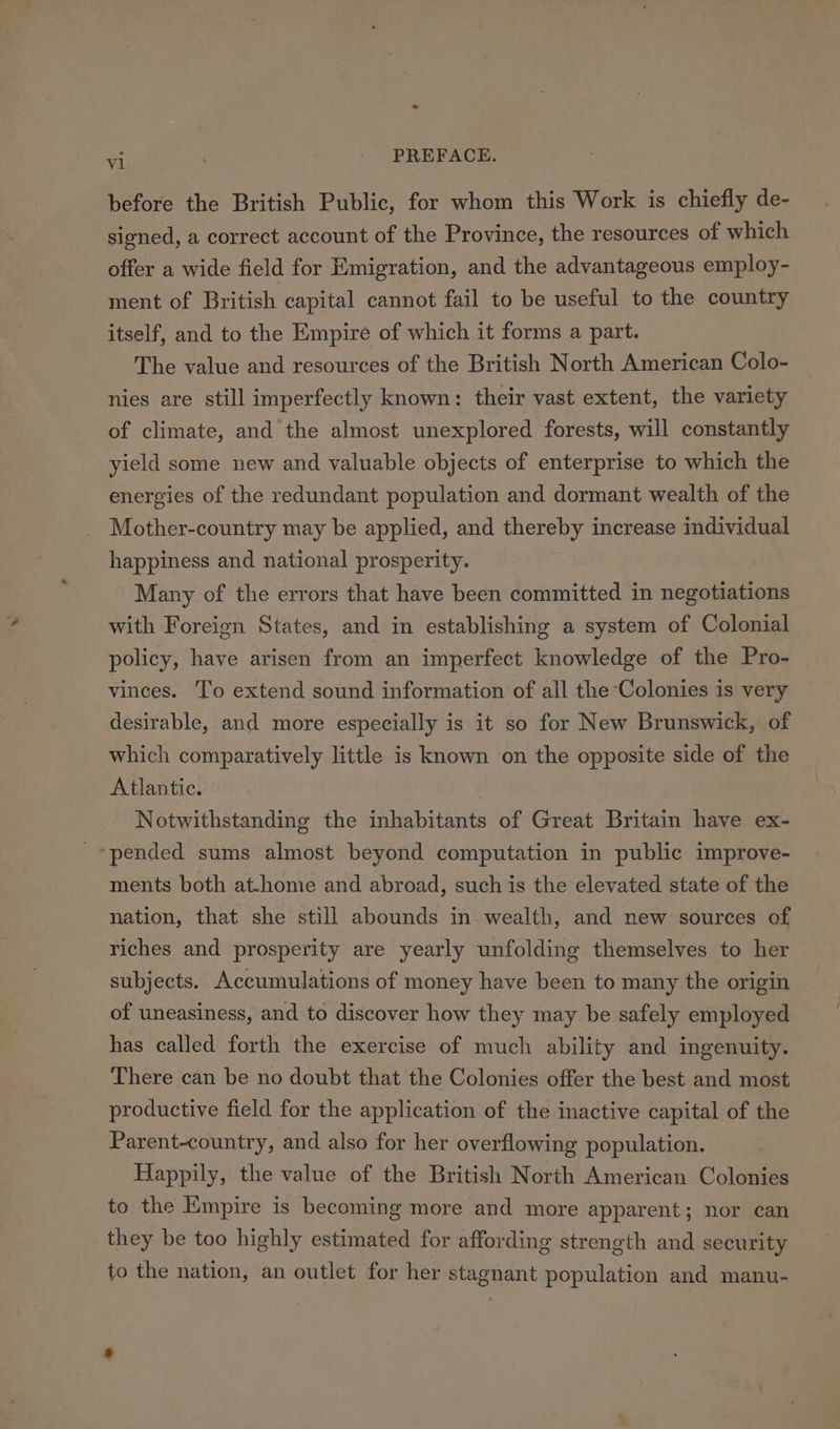 before the British Public, for whom this Work is chiefly de- signed, a correct account of the Province, the resources of which offer a wide field for Emigration, and the advantageous employ- ment of British capital cannot fail to be useful to the country itself, and to the Empire of which it forms a part. The value and resources of the British North American Colo- nies are still imperfectly known: their vast extent, the variety of climate, and the almost unexplored forests, will constantly yield some new and valuable objects of enterprise to which the energies of the redundant population and dormant wealth of the Mother-country may be applied, and thereby increase individual happiness and national prosperity. Many of the errors that have been committed in negotiations with Foreign States, and in establishing a system of Colonial policy, have arisen from an imperfect knowledge of the Pro- vinces. To extend sound information of all the Colonies is very desirable, and more especially is it so for New Brunswick, of which comparatively little is known on the opposite side of the Atlantic. Notwithstanding the inhabitants of Great Britain have ex- pended sums almost beyond computation in public improve- ments both at.home and abroad, such is the elevated state of the nation, that she still abounds in wealth, and new sources of riches and prosperity are yearly unfolding themselves to her subjects. Accumulations of money have been to many the origin of uneasiness, and to discover how they may be safely employed has called forth the exercise of much ability and ingenuity. There can be no doubt that the Colonies offer the best and most productive field for the application of the inactive capital of the Parent-country, and also for her overflowing population. Happily, the value of the British North American Colonies to the Empire is becoming more and more apparent; nor can they be too highly estimated for affording strength and security to the nation, an outlet for her stagnant population and manu-