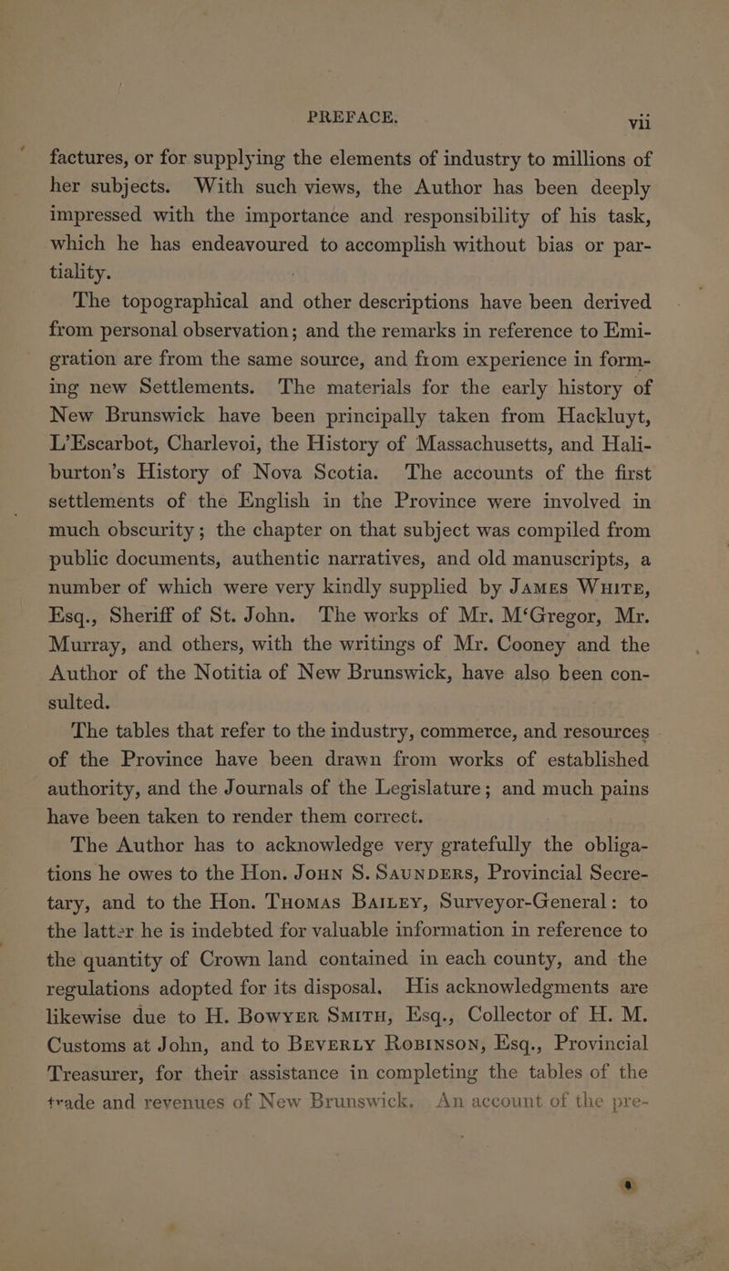 factures, or for supplying the elements of industry to millions of her subjects. With such views, the Author has been deeply impressed with the importance and responsibility of his task, which he has endeavoured to accomplish without bias or par- tiality. The topographical and other descriptions have been derived from personal observation; and the remarks in reference to Emi- gration are from the same source, and from experience in form- ing new Settlements. The materials for the early history of New Brunswick have been principally taken from Hackluyt, L’Escarbot, Charlevoi, the History of Massachusetts, and Hali- burton’s History of Nova Scotia. The accounts of the first settlements of the English in the Province were involved in much obscurity; the chapter on that subject was compiled from public documents, authentic narratives, and old manuscripts, a number of which were very kindly supplied by James Wuirz, Esq., Sheriff of St. John. The works of Mr. M‘Gregor, Mr. Murray, and others, with the writings of Mr. Cooney and the Author of the Notitia of New Brunswick, have also been con- sulted. The tables that refer to the industry, commerce, and resources . of the Province have been drawn from works of established authority, and the Journals of the Legislature; and much pains have been taken to render them correct. The Author has to acknowledge very gratefully the obliga- tions he owes to the Hon. Joun S. SaunpDERS, Provincial Secre- tary, and to the Hon. Tuomas BaiLey, Surveyor-General: to the latter he is indebted for valuable information in reference to the quantity of Crown land contained in each county, and the regulations adopted for its disposal. His acknowledgments are likewise due to H. Bowyer Smitu, Esq., Collector of H. M. Customs at John, and to BEveRLY Rosinson, Esq., Provincial Treasurer, for their assistance in completing the tables of the trade and revenues of New Brunswick. An account of the pre- oe