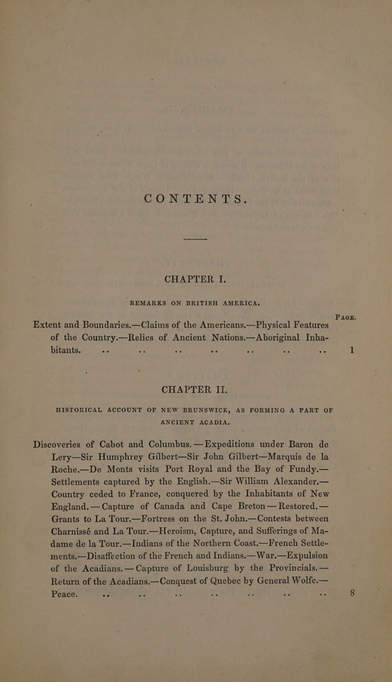 CONTENTS. CHAPTER I. REMARKS ON BRITISH AMERICA. PAGE. Extent and Boundaries.—Claims of the Americans.—Physical Features of the Country.—Relics of Ancient Nations.—Aboriginal Inha- bitants. Ke. e A Me ha Hs 4 1 CHAPTER II. HISTORICAL ACCOUNT OF NEW BRUNSWICK, AS FORMING A PART OF ANCIENT ACADIA. Discoveries of Cabot and Columbus.— Expeditions under Baron de Lery—Sir Humphrey Gilbert—Sir John Gilbert—Marquis de la Roche.—De Monts visits Port Royal and the Bay of Fundy.— Settlements captured by the English.—Sir William Alexander.— Country ceded to France, conquered by the Inhabitants of New England.— Capture of Canada and Cape Breton — Restored. — ‘Grants to La Tour.—Fortress on the St. John.—Contests between Charnissé and La Tour.—Heroism, Capture, and Sufferings of Ma- dame de la Tour.—Indians of the Northern Coast.—French Settle- ments.—Disaffection of the French and Indians.— War.—Expulsion of the Acadians.— Capture of Louisburg by the Provincials.— Return of the Acadians.—Conquest of Quebee by General Wolfe.— Peace. ee : ve ns ae