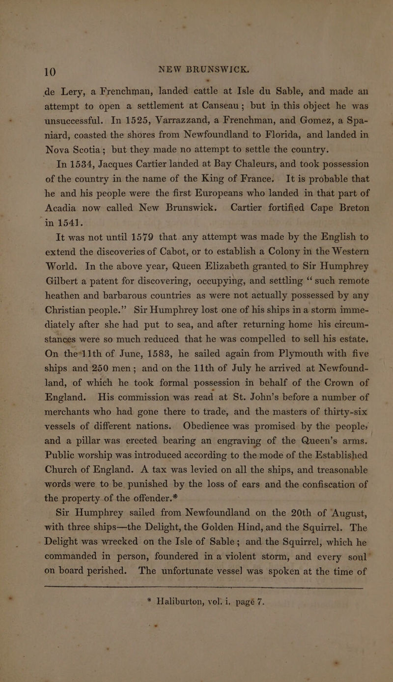 de Lery, a Frenchman, landed cattle at Isle du Sable, and made an attempt to open a settlement at Canseau; but in this object he was unsuccessful. In 1525, Varrazzand, a Frenchman, and Gomez, a Spa- niard, coasted the shores from Newfoundland to Florida, and landed in Nova Scotia; but they made no attempt to settle the country. In 1534, Jacques Cartier landed at Bay Chaleurs, and took possession of the country in the name of the King of France. It is probable that he and his people were the first Europeans who landed in that part of Acadia now called New Brunswick. Cartier fortified Cape Breton in 1541. It was not until 1579 that any attempt was made by the English to extend the discoveries of Cabot, or to establish a Colony in the Western World. In the above year, Queen Elizabeth granted to Sir Humphrey Gilbert a patent for discovering, occupying, and settling “‘ such remote heathen and barbarous countries as were not actually possessed by any Christian people.” Sir Humphrey lost one of his ships ina storm imme- diately after she had put to sea, and after returning home his circum- stances were so much reduced that he was compelled to sell his estate, On the*lith of June, 1583, he sailed again from Plymouth with five ships and 250 men; and on the 11th of July he arrived at Newfound- land, of which he took formal possession in behalf of the Crown of _ England. His commission was read at St. John’s before a number of merchants who had gone there to trade, and the masters of thirty-six vessels of different nations. Obedience was promised by the people; and a pillar was erected bearing an engraving of the Queen’s arms. Public worship was introduced according to the mode of the Established Church of England. A tax was levied on all the ships, and treasonable words were to be punished by the loss of ears and the confiscation of the property of the offender.* Sir Humphrey sailed from Newfoundland on the 20th of ‘August, with three ships—the Delight, the Golden Hind, and the Squirrel. The - Delight was wrecked on the Isle of Sable; and the Squirrel, which he commanded in person, foundered in a violent storm, and every soul” on board perished. The unfortunate vessel was spoken at the time of
