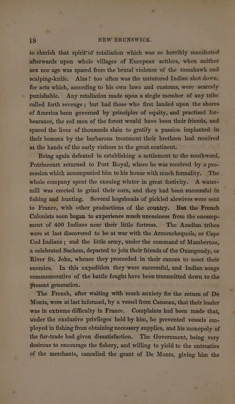 to cherish that spirit™of retaliation which was so horribly manifested afterwards upon whole villages of European settlers, when neither sex nor age was spared from the brutal violence of the tomahawk and scalping-knife. Alas! too often was the untutored Indian shot down, for acts which, according to his own laws and customs, were scarcely punishable. Any retaliation made upon a single member of any tribe called forth revenge ; but had those who first landed upon the shores of America been governed by principles of equity, and practised for- bearance, the red men of the forest would have been their friends, and spared the lives of thousands slain to gratify a passion implanted in their bosoms by the barbarous treatment their brethren had received at the hands of the early visitors to the great continent. Being again defeated in establishing a settlement to the southward, Potrincourt returned to Port Royal, where he was received by a pro- cession which accompanied him to his house with much formality. The whole company spent the ensuing winter in great festivity. A water- mill was erected to grind their corn, and they had been successful in fishing and hunting. Several hogsheads of pickled alewives were sent to France, with other productions of the country. But the French Colonists soon began to experience much uneasiness from the encamp- ment of 400 Indians near their little fortress. The Acadian tribes were at last discovered to be at war with the Armouchequois, or Cape Cod Indians ; and the little army, under the command of Mambertou, a celebrated Sachem, departed to join their friends of the Ouangondy, or River St. John, whence they proceeded in their canoes to meet their enemies. In this expedition they were successful, and Indian songs commemorative of the battle fought have been transmitted down to the present generation. The French, after waiting with much anxiety for the return of De Monts, were at last informed, by a vessel from Canseau, that their leader was in extreme difficulty in France. Complaints had been made that, under the exclusive privileges held by him, he prevented vessels em- ployed in fishing from obtaining necessary supplies, and his monopoly of the fur-trade had given dissatisfaction. The Government, being very desirous to encourage the fishery, and willing to yield to the entreaties of the merchants, cancelled the grant of De Monts, giving him the