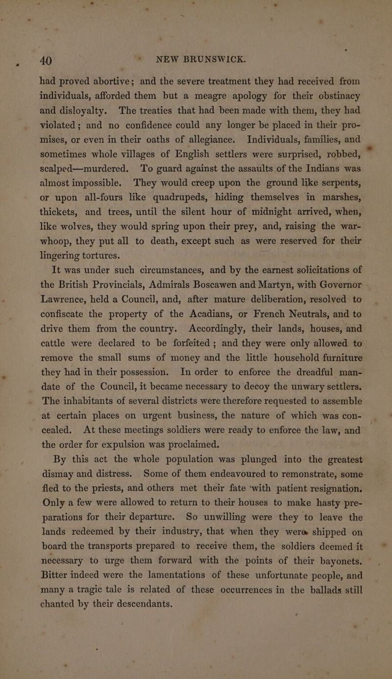 had proved abortive; and the severe treatment they had received from individuals, afforded them but a meagre apology for their obstinacy and disloyalty. The treaties that had been made with them, they had violated; and no confidence could any longer be placed in their pro- mises, or even in their oaths of allegiance. Individuals, families, and sometimes whole villages of English settlers were surprised, robbed, scalped—murdered. To guard against the assaults of the Indians was almost impossible. They would creep upon the ground like serpents, or upon all-fours like quadrupeds, hiding themselves in marshes, thickets, and trees, until the silent hour of midnight arrived, when, like wolves, they would spring upon their prey, and, raising the war- whoop, they put all to death, except such as were reserved for their lingering tortures. It was under such circumstances, and by the earnest solicitations of the British Provincials, Admirals Boscawen and Martyn, with Governor Lawrence, held a Council, and, after mature deliberation, resolved to confiscate the property of the Acadians, or French Neutrals, and to drive them from the country. Accordingly, their lands, houses, and cattle were declared to be forfeited ; and they were only allowed to remove the small sums of money and the little household furniture they had in their possession. In order to enforce the dreadful man- date of the Council, it became necessary to decoy the unwary settlers. The inhabitants of several districts were therefore requested to assemble _-at certain places on urgent business, the nature of which was con- cealed. At these meetings soldiers were ready to enforce the law, and the order for expulsion was proclaimed. By this act the whole population was plunged into the greatest dismay and distress. Some of them endeavoured to remonstrate, some fled to the priests, and others met their fate ‘with patient resignation. Only a few were allowed to return to their houses to make hasty pre- parations for their departure. So unwilling were they to leave the lands redeemed by their industry, that when they were shipped on board the transports prepared to receive them, the soldiers deemed it necessary to urge them forward with the points of their bayonets. — Bitter indeed were the lamentations of these unfortunate people, and many a tragic tale is related of these occurrences in the ballads still chanted by their descendants.