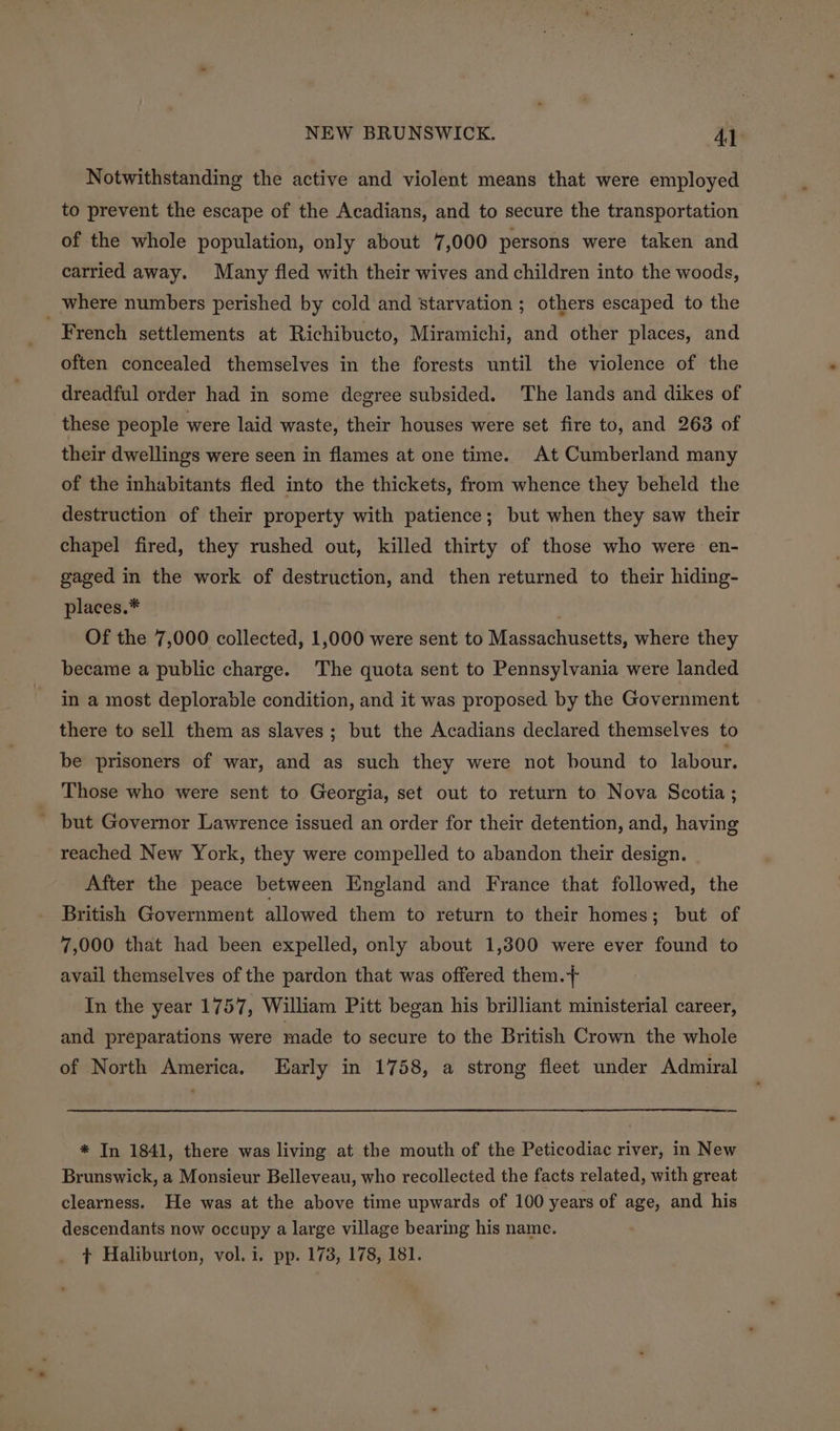 Notwithstanding the active and violent means that were employed to prevent the escape of the Acadians, and to secure the transportation of the whole population, only about 7,000 persons were taken and carried away. Many fled with their wives and children into the woods, where numbers perished by cold and starvation ; others escaped to the French settlements at Richibucto, Miramichi, and other places, and often concealed themselves in the forests until the violence of the dreadful order had in some degree subsided. The lands and dikes of these people were laid waste, their houses were set fire to, and 263 of their dwellings were seen in flames at one time. At Cumberland many of the inhabitants fled into the thickets, from whence they beheld the destruction of their property with patience; but when they saw their chapel fired, they rushed out, killed thirty of those who were en- gaged in the work of destruction, and then returned to their hiding- places.* Of the 7,000 collected, 1,000 were sent to Massachusetts, where they became a public charge. The quota sent to Pennsylvania were landed in a most deplorable condition, and it was proposed by the Government there to sell them as slaves; but the Acadians declared themselves to be prisoners of war, and as such they were not bound to labour. Those who were sent to Georgia, set out to return to Nova Scotia ; ' but Governor Lawrence issued an order for their detention, and, having reached New York, they were compelled to abandon their design. After the peace between England and France that followed, the British Government allowed them to return to their homes; but of 7,000 that had been expelled, only about 1,300 were ever found to avail themselves of the pardon that was offered them.} In the year 1757, William Pitt began his brilliant ministerial career, and preparations were made to secure to the British Crown the whole of North America. Early in 1758, a strong fleet under Admiral * In 1841, there was living at the mouth of the Peticodiac river, in New Brunswick, a Monsieur Belleveau, who recollected the facts related, with great clearness. He was at the above time upwards of 100 years of age, and his descendants now occupy a large village bearing his name.