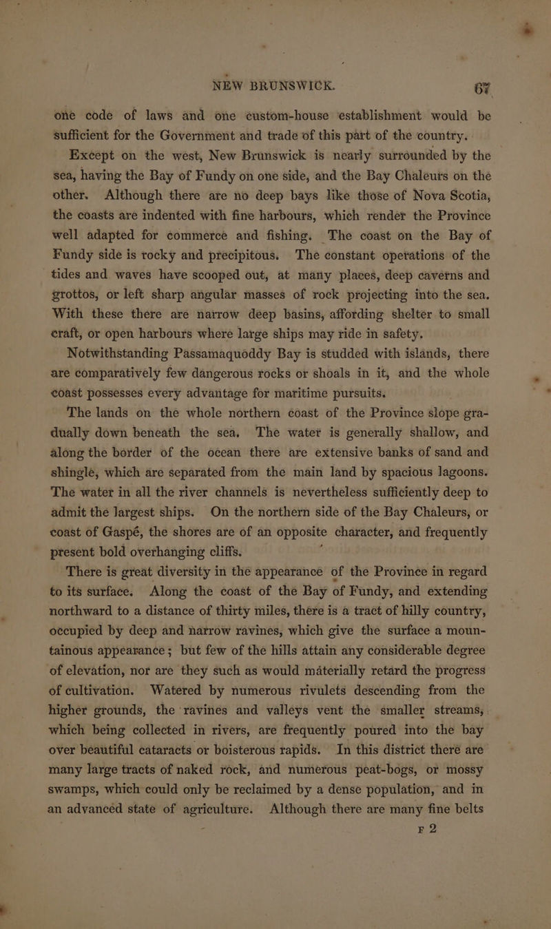 one code of laws and one custom-house establishment would be sufficient for the Government and trade of this part of the country. Except on the west, New Brunswick is nearly surrounded by the sea, having the Bay of Fundy on one side, and the Bay Chaleurs on the other. Although there are no deep bays like those of Nova Scotia, the coasts are indented with fine harbours, which render the Province well adapted for commerce and fishing. The coast on the Bay of Fundy side is tocky and precipitous. The constant opetations of the tides and waves have scooped out, at marty places, deep caverns and grottos, or left sharp angular masses of rock projecting into the sea. With these there are narrow deep basins, affording shelter to small eraft, or open harbours where large ships may ride in safety. Notwithstanding Passamaquoddy Bay is studded with islands, there are comparatively few dangerous rocks or shoals in it, and the whole coast possesses every advantage for maritime pursuits. The lands on the whole northern coast of the Province slope gra- dually down beneath the sea. The water is generally shallow, and along the border of the ocean there are extensive banks of sand and shingle, which are separated from the main land by spacious lagoons. The water in all the river channels is nevertheless sufficiently deep to admit the largest ships. On the northern side of the Bay Chaleurs, or coast of Gaspé, the shores are of an se ag character, and frequently present bold overhanging cliffs. There is great diversity in the appearance of the Province in regard to its surface. Along the coast of the Bay of Fundy, and extending northward to a distance of thirty miles, there is a tract of hilly country, occupied by deep and narrow ravines, which give the surface a moun- tainous appearance; but few of the hills attain any considerable degree of elevation, nor are they such as would materially retard the progress of cultivation. Watered by numerous rivulets descending from the higher grounds, the ravines and valleys vent the smaller streams, . which being collected in rivers, are frequently poured into the bay over beautiful cataracts or boisterous rapids. In this district theré are many large tracts of naked rock, and numerous peat-bogs, or mossy swamps, which could only be reclaimed by a dense population, and in an advanced state of agriculture. Although there are many fine belts 3 F 2