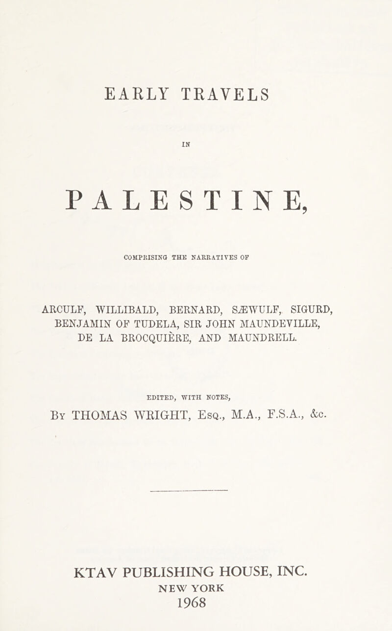 IN PALESTINE, COMPKISINO IHE NAKEAIIYES OP ARCULF, WILLIBALD, BERNARD, S,EWULF, SIGURD, BENJAMIN OF TUDELA, SIR JOHN MAUNDEVILLE, DE LA BROCQUIERE, AND MAUNDRELL. EDITED, WITH NOTES, By THOMAS WEIGHT, Esq., M.A., F.S.A., &c. KTAV PUBLISHING HOUSE, INC. NEW YORK 1968