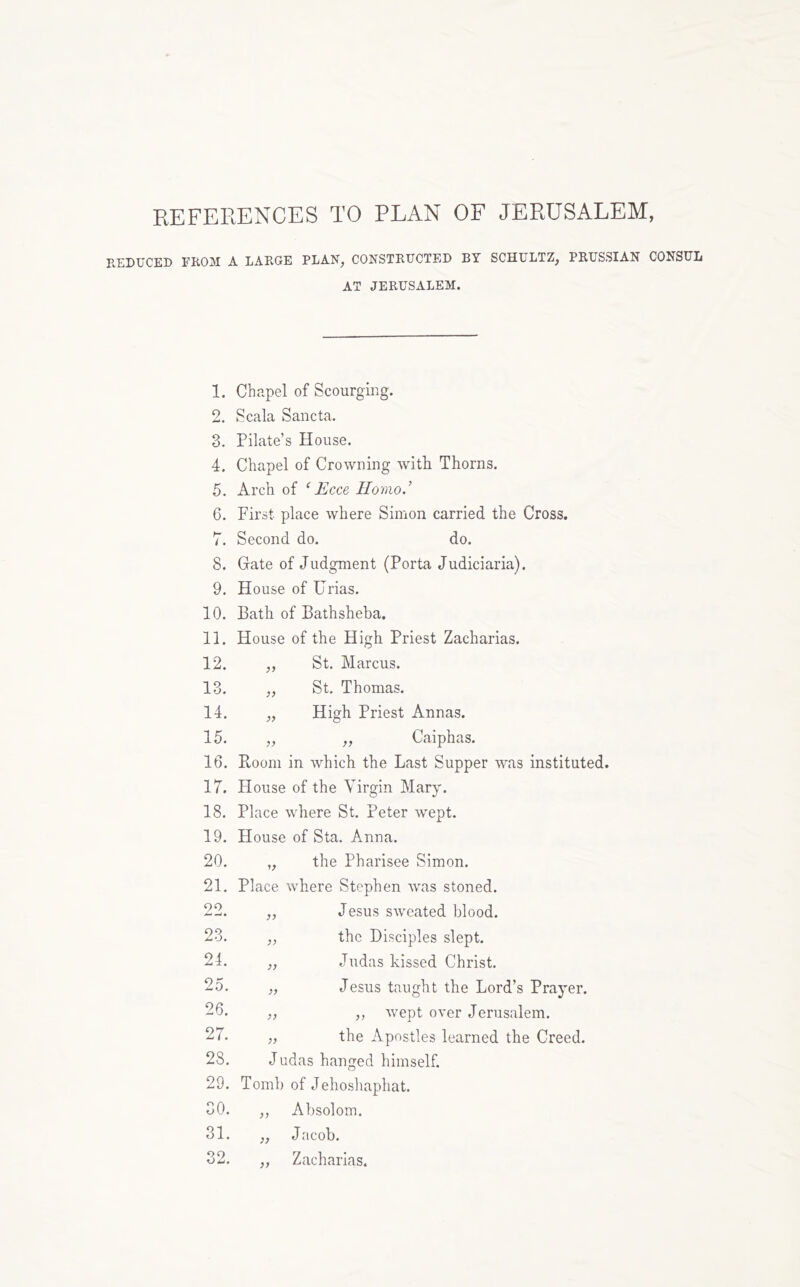 KEFERENCES TO PLAN OF JERUSALEM, REDUCED FROM A LARGE PLAN, CONSTRUCTED BY SCHULTZ, PRUSSIAN CONSUL AT JERUSALEM. 1. Chapel of Scourging. 2. Scala Sancta. 3. Pilate’s House. 4. Chapel of Crowning witii Thorns. 5. Arch of ‘Ecce Homo.’ 6. First place where Simon carried the Cross. 7. Second do. do. 8. Gate of Judgment (Porta Judiciaria). 9. House of Urias. 10. Bath of Bathsheba, 11. House of the High Priest Zacharias. 12. V St. Marcus. 13. St. Thomas. 14. High Priest Annas. 15. ,, Caiphas. 16. Boom in which the Last Supper was instituted. 17. House 1 of the Virgin Mary. 18. Place where St. Peter wept. 19. House of Sta. Anna. 20. the Pharisee Simon. 21. Place where Stephen was stoned. 00 Jesus sweated blood. 23. y? the Disciples slept. 24. yy Judas kissed Christ. 25. yy Jesus taught the Lord’s Prayer. 26. yy ,, wept over Jerusalem. 27. yy the Apostles learned the Creed. 28. Judas hanged himself. 29. Tomb of Jehosliaphat. 30. yy Absoloin. 31. yy J acob. 32. yy Zacharias.