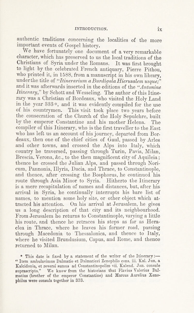 authentic traditions concerning the localities of the more important events of Gospel history. We have fortunately one document of a very remarkable character, wliich has preserved to us the local traditions of the Christians of Syria under the Romans. It was first brought to light by the celebrated French antiquary, Pierre Pithou, who printed it, in 1588, from a manuscript in his own library, under the title of ''Itinerarium aBurdigalaHierusalem usque and it was afterwards inserted in the editions of the ^'Antonine Itinerary,'' by Schott and Wesseling. The author of this Itine- rary was a Christian of Bordeaux, who visited the Holy Land in the year 333^% and it was evidently compiled for the use of his countrymen. This visit took place two years before the consecration of the Church of the Holy Sepulchre, built b}^ the emperor Constantine and his mother Helena. The compiler of this Itinerary, who is the first traveller to the East who has left us an account of his journey, departed from Bor- deaux, then one of the chief cities of Gaul, passed by Arles and other towns, and crossed the Alps into Italy, which country he traversed, passing through Turin, Pavia, Milan, Brescia, Verona, &c., to the then magnificent city of Aquileia; thence he crossed the Julian Alps, and passed through Nori- cum, Pannonia, Illyria, Dacia, and Thrace, to Constantinople, and thence, after crossing the Bosphorus, he continued his route through Asia Minor to Syria. Hitherto the Itinerary is a mere recapitulation of names and distances, but, after his arrival in Syria, he continually interrupts his bare list of names, to mention some holy site, or other object which at- tracted his attention. On his arrival at Jerusalem, he gives us a long description of that city and its neighbourhood. From Jerusalem he returns to Constantinople, varying a little his route, and thence he retraces his steps as far as Hera- clea in Thrace, where he leaves his former road, passing through Macedonia to Thessalonica, and thence to Italy, where he visited Brundusium, Capua, and Rome, and thence returned to Milan. * This date is fixed by a statement of the writer of the Itinerary:— Item ambulavimus Dalmatio et Dalmaticei Zenophilo cons. lii. Kal. Jun. a Kalcidonia, et reversi sumns ad Constantinopolim vii. Kalend. Jan. console siiprascripto.” We know from the historians that Flavins Valerius Dal- matius (brother of the emperor Constantine) and Marcus Aurelius Xeno* philus were consuls together in 333.