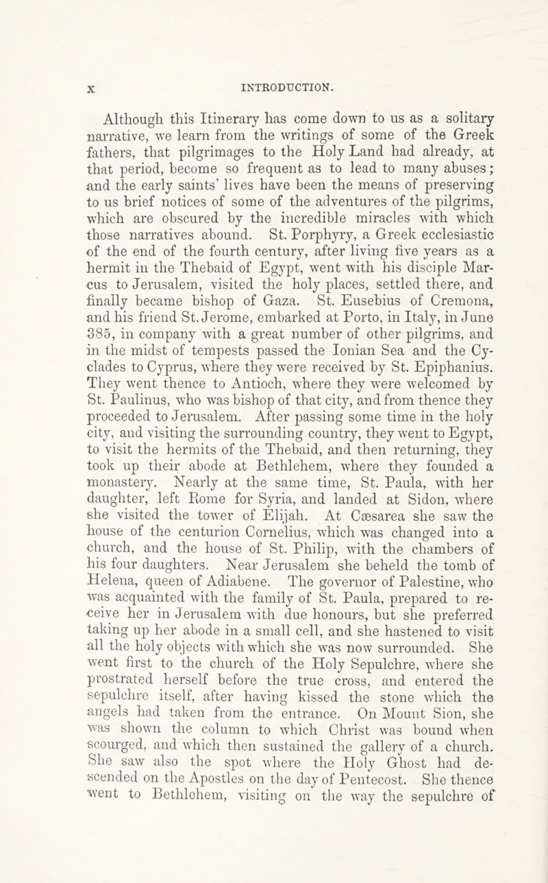 Although this Itinerary has come down to us as a solitary narrative, we learn from the writings of some of the Greek fathers, that pilgrimages to the Holy Land had already, at that period, become so frequent as to lead to many abuses; and the early saints’ lives have been the means of preserving to us brief notices of some of the adventures of the pilgrims, which are obscured by the incredible miracles with which those narratives abound. St. Porphyry, a Greek ecclesiastic of the end of the fourth century, after living five years as a hermit in the Thebaid of Egypt, went with his disciple Mar- cus to Jerusalem, visited the holy places, settled there, and finally became bishop of Gaza. St. Eusebius of Cremona, and his friend St. Jerome, embarked at Porto, in Italy, in June 385, in company with a great number of other pilgrims, and in the midst of tempests passed the Ionian Sea and the Cy- clades to Cyprus, where they w^ere received by St. Epiphanius. They went thence to Antioch, where they were welcomed by St. Paulinus, who was bishop of that city, and from thence they proceeded to Jerusalem. After passing some time in the holy city, and visiting the surrounding country, they went to Egypt, to visit the hermits of the Thebaid, and then returning, they took up their abode at Bethlehem, where they founded a monastery. Nearly at the same time, St. Paula, with her daughter, left Rome for Syria, and landed at Sidon, where she visited the tower of Elijah. At Caesarea she saw the house of the centurion Cornelius, which was changed into a church, and the house of St. Philip, with the chambers of his four daughters. Near Jerusalem she beheld the tomb of Helena, queen of Adiabene. The governor of Palestine, who w’as acquainted with the family of St. Paula, prepared to re- ceive her in Jerusalem with due honours, but she preferred taking up her abode in a small cell, and she hastened to visit all the holy objects with which she was now surrounded. She went first to the church of the Holy Sepulchre, where she jDi'ostrated herself before the true cross, and entered the sepulchre itself, after having kissed the stone which the angels had taken from the entrance. On Mount Sion, she was shown the column to which Christ was bound when scourged, and which then sustained the gallery of a church. She saw also the spot where the Holy Ghost had de- scended on the Apostles on the day of Pentecost. She thence went to Bethlehem, visiting on the way the sepulchre of