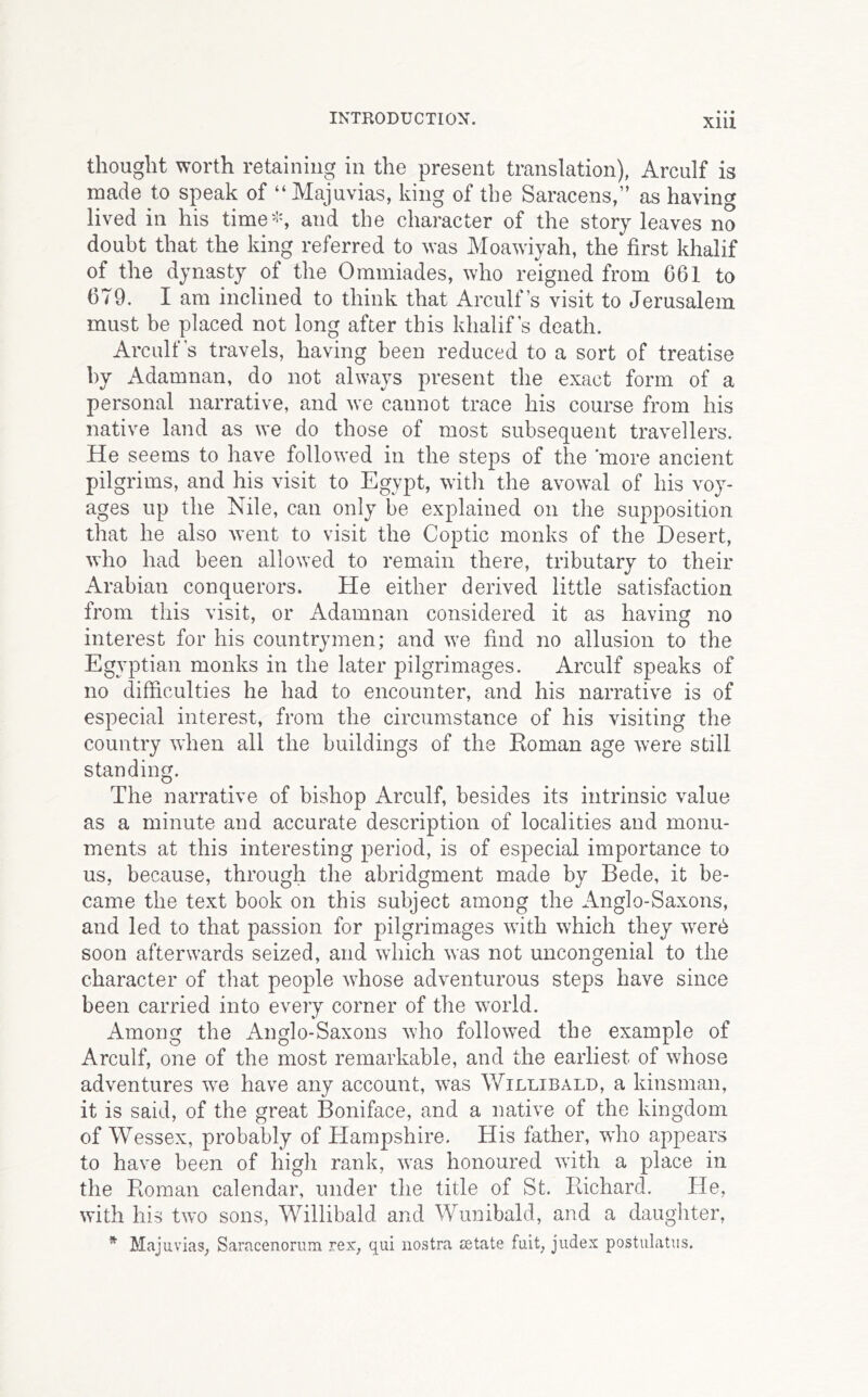 thought worth retaining in the present translation), Arculf is made to speak of “Majuvias, king of the Saracens,” as having lived in his time^^s and the character of the story leaves no doubt that the king referred to was Moawiyah, the first khalif of the dynasty of the Ommiades, who reigned from 661 to 679. I am inclined to think that Arculf s visit to Jerusalem must be placed not long after this khalif s death. Arculf s travels, having been reduced to a sort of treatise by Adamnan, do not always present the exact form of a personal narrative, and we cannot trace his course from his native land as we do those of most subsequent travellers. He seems to have followed in the steps of the 'more ancient pilgrims, and his visit to Egypt, witli the avowal of his voy- ages up the Nile, can only be explained on the supposition that he also went to visit the Coptic monks of the Desert, who had been allowed to remain there, tributary to their Arabian conquerors. He either derived little satisfaction from this visit, or Adamnan considered it as having no interest for his countrymen; and we find no allusion to the Egyptian monks in the later pilgrimages. Arculf speaks of no difficulties he had to encounter, and his narrative is of especial interest, from the circumstance of his visiting the country when all the buildings of the Koman age were still standing. The narrative of bishop Arculf, besides its intrinsic value as a minute and accurate description of localities and monu- ments at this interesting period, is of especial importance to us, because, through the abridgment made by Bede, it be- came the text book on this subject among the Anglo-Saxons, and led to that passion for pilgrimages with which they were soon afterwards seized, and which was not uncongenial to the character of that people whose adventurous steps have since been carried into every corner of the world. Among the Anglo-Saxons who followed the example of Arculf, one of the most remarkable, and the earliest of whose adventures we have any account, was Willibald, a kinsman, it is said, of the great Boniface, and a native of the kingdom of Wessex, probably of Hampshire. His father, who appears to have been of high rank, was honoured with a place in the Roman calendar, under the title of St. Richard. He, with his two sons, Willibald and Wunibald, and a daughter, ^ Majuvias, Saracenorum rex, qui nostra eetate fuit, judex postiilatiis.