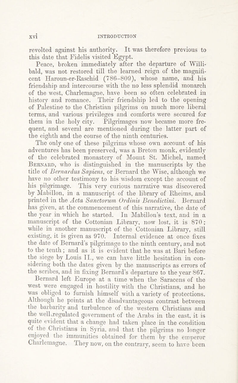 revolted against his authority. It was therefore previous to this date that Fidelis visited Egypt. Peace, broken immediately after the departure of Willi- bald, was not restored till the learned reign of the magnifi- cent Haroun-er-Raschid (786-809), whose name, and his friendship and intercourse with the no less splendid monarch of the west, Charlemagne, have been so often celebrated in history and romance. Their friendship led to the opening of Palestine to the Christian pilgrims on much more liberal terms, and various privileges and comforts were secured for them in the holy city. Pilgrimages now became more fre- quent, and several are mentioned during the latter part of the eighth and the course of the ninth centuries. The only one of these pilgrims whose own account of his adventures has been preserved, was a Breton monk, evidently of the celebrated monastery of Mount St. Michel, named Bernard, who is distinguished in the manuscripts by the title of Bernardus Sapiens, or Bernard the Wise, although we have no other testimony to his wisdom except the account of his pilgrimage. This very curious narrative was discovered by Mabillon, in a manuscript of the libraiy of Ptheims, and printed in the Acta Sanctorum Ordinis Benedictini. Bernard has given, at the commencement of this narrative, the date of the year in which he started. In Mabillon’s text, and in a manuscript of the Cottonian Library, now lost, it is 870; while in another manuscript of the Cottonian Library, still existing, it is given as 970. Internal evidence at once fixes the date of Bernard’s pilgrimage to the ninth century, and not to the tenth; and as it is evident that he was at B^ri before the siege by Louis IL, we can have little hesitation in con- sidering both the dates given by the manuscripts as errors of the scribes, and in fixing Bernard’s departure to the year 867. Bernard left Europe at a time when the Saracens of the west were engaged in hostility with the Christians, and he was obliged to lurnish himself with a variety of protections. Although he points at the disadvantageous contrast between the barbarity and turbulence of the western Christians and the wellvregulated government of the Arabs in the east, it is quite evident that a change had taken place in the condition of the Christians in Syria, and that the pilgrims no longer enjoyed the immunities obtained for them by the emperor Charlemagne. They now, on the contrary, seem to have been