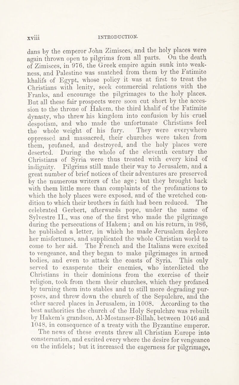 dans by the emperor John Zimisces, and the holy places were again thrown open to pilgrims from all parts. On the death of Zimisces, in 976, the Greek empire again sunk into weak- ness, and Palestine was snatched from them by the Fatimite khalifs of Egypt, wFose policy it was at first to treat the Christians with lenity, seek commercial relations with the Franks, and encourage the pilgrimages to the holy places. But all these fair prospects were soon cut short by the acces- sion to the throne of Hakem, the third khalif of the Fatimite dynasty, who threw his kingdom into confusion by his cruel despotism, and who made the unfortunate Christians feel the whole weight of his fury. They were everywhere oppressed and massacred, their churches were taken from them, profaned, and destroyed, and the holy places were deserted. During the whole of the eleventh century the Christians of Syria were thus treated with every kind of indignity. Pilgrims still made their way to Jerusalem, and a great number of brief notices of their adventures are preserved by the numerous writers of the age; but they brought back with them little more than complaints of the profanations to which the holy places were exposed, and of the wretched con- dition to which their brothers in faith had been reduced. The celebrated Gerbert, afterwards pope, under the name of Sylvestre II., was one of the first who made the pilgrimage during the persecutions of Hakem; and on his return, in 986, he published a letter, in which he made Jerusalem deplore her misfortunes, and supplicated the whole Christian world to come to her aid. The French and the Italians were excited to vengeance, and they began to make pilgrimages in armed bodies, and even to attack the coasts of Syria. This only served to exasperate their enemies, who interdicted the Christians in their dominions from the exercise of their religion, took from them their churches, which they profaned by turning them into stables and to still more degrading pur- poses, and threw down the church of the Sepulchre, and the other sacred places in Jerusalem, in 1008. According to the best authorities the church of the Holy Sepulchre was rebuilt by Hakem’s grandson, Al-Mostanser-Billah, between 1046 and 1048, in consequence of a treaty with the Byzantine emperor. The news of these events threw all Christian Europe into consternation, and excited everywhere the desire for vengeance on the infidels; but it increased the eagerness for pilgrimage,