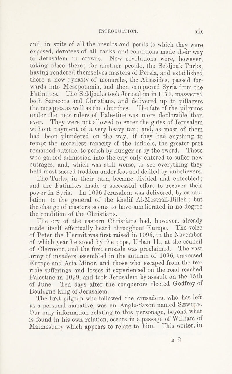 and, in spite of all the insults and perils to which they were exposed, devotees of all ranks and conditions made their way to Jerusalem in crowds. New revolutions were, however, taking place there; for anotlier people, the Seldjouk Turks, having rendered themselves masters of Persia, and established there a new dynasty of monarchs, the Abassides, passed for- wards into Mesopotamia, and then conquered Syria from the Fatimites. The Seldjouks took Jerusalem in 1071, massacred both Saracens and Christians, and delivered up to pillagers the mosques as well as the churches. The fate of the pilgrims under the new rulers of Palestine was more deplorable than ever. They were not allowed to enter the gates of Jerusalem without payment of a very heavy tax; and, as most of them had been plundered on the way, if they had anything to tempt the merciless rapacity of the infidels, the greater part remained outside, to perish by hunger or by the sword. Those who gained admission into the city only entered to suffer new outrages, and, which was still worse, to see everything they held most sacred trodden underfoot and defiled by unbelievers. The Turks, in their turn, became divided and enfeebled ; and the Fatimites made a successful effort to recover their power in Syria. In 1096 Jerusalem was delivered, by capitu- lation, to the general of the khalif Al-Mostaali-Billeh; but the change of masters seems to have ameliorated in no degree the condition of the Christians. The cry of the eastern Christians had, however, already made itself effectually heard throughout Europe. The voice of Peter the Hermit was first raised in 1095, in the November of which year he stood by the pope. Urban II., at the council of Clermont, and the first crusade was proclaimed. The vast army of invaders assembled in the autumn of 1096, traversed Europe and Asia Minor, and those who escaped from the ter- rible sufferings and losses it experienced on the road reached Palestine in 1099, and took Jerusalem by assault on the 15th of June. Ten days after the conquerors elected Godfrey of Boulogne king of Jerusalem. The first pilgrim who followed the crusaders, who has left ns a personal narrative, was an Anglo-Saxon named S^ewulf. Our only information relating to this personage, beyond what is found in his own relation, occurs in a passage of William of Malmesbury which appears to relate to him. This writer, in B 2