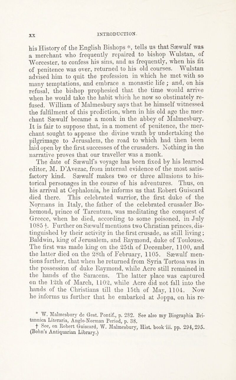 his History of the English Bishops tells us that Saewulf was a merchant who frequently repaired to bishop ulstan, of Worcester, to confess his sins, and as frequently, when his tit of penitence was over, returned to his old courses. Wulstan advised him to quit the profession in which he met with so many temptations, and embrace a monastic life ; and, on his refusal, the bishop prophesied that the time would arrive when he would take the habit which he now so obstinately re- fused. William of Malmesbury says that he himself witnessed the fulfilment of this prediction, when in his old age the mer- chant Saewulf became a monk in the abbey of Malmesbury. It is fair to suppose that, in a moment of penitence, the mer- chant sought to appease the divine wrath by undertaking the pilgrimage to Jerusalem, the road to which had then been laid open by the first successes of the crusaders. Nothing in the narrative proves that our traveller wrs a monk. The date of Ssewulfs voyage has been fixed by his learned editor, M. D’Avezac, from internal evidence of the most satis- factory kind. Saewulf makes two or three allusions to his- torical personages in the course of his adventures. Thus, on his arrival at Cephalonia, he informs us that Robert Guiscard died there. This celebrated warrior, the first duke of the Normans in Italy, the father of the celebrated crusader Bo- hemond, prince of Tarentum, was meditating the conquest of Greece, when he died, according to some poisoned, in July 1085 f. Further on Saewulf mentions two Christian princes, dis- tinguished by their activity in the first crusade, as still living; Baldwin, king of Jerusalem, and Raymond, duke of Toulouse. The first was made king on the 25th of December, 1100, and the latter died on the 28th of February, 1105. Saewulf men- tions further, that when he returned from Syria Tortosa was in the possession of duke Raymond, while Acre still remained in the hands of the Saracens. The latter place was captured on the 12th of March, 1102, while Acre did not fall into the hands of the Christians till the 15th of May, 1104. Now he informs us further that he embarked at Joppa, on his re- * W. Malmesbury de Gest. Pontif., p. 282. See also my Biographia Bri- tannica Literaria, Anglo-Norman Period, p. 38. f See, on Robert Guiscard, W. Malmesbury, Hist, book’iii. pp. 291,295. (Bohn’s Antiquarian Library.)