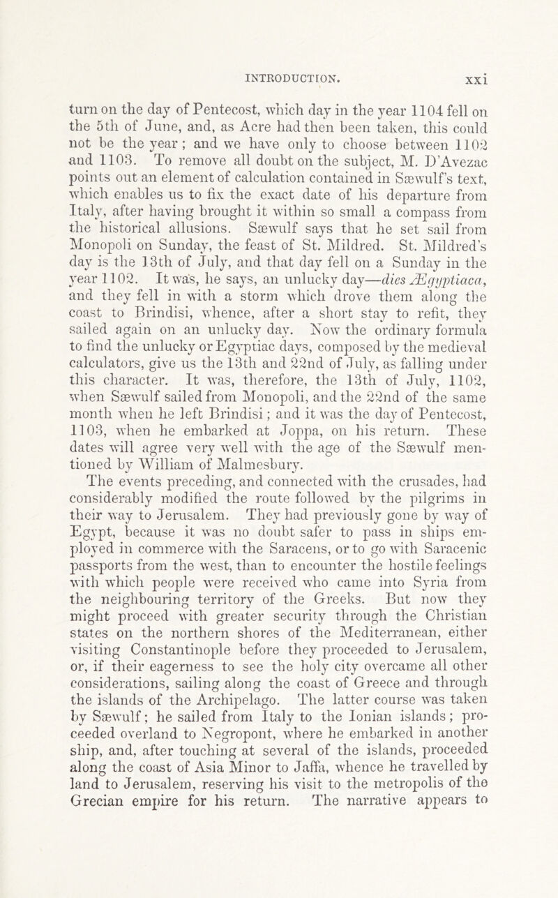 turn on the day of Pentecost, which day in the year 1104 fell on the 5th of June, and, as Acre had then been taken, this could not be the year; and we have only to choose between 1102 and 1103. To remove all doubt on the subject, M. D’Avezac points out an element of calculation contained in Ssewulf s text, which enables us to fix the exact date of his departure from Italy, after having brought it within so small a compass from the historical allusions. Ssewulf says that he set sail from Monopoli on Sunday, the feast of St. Mildred. St. Mildred’s day is the 13th of July, and that day fell on a Sunday in the year 1102. It was, he says, an unlucky day—dies jEgijjJtiaca, and they fell in with a storm which drove them along the coast to Brindisi, whence, after a short stay to refit, they sailed again on an unlucky day. Now the ordinaiy formula to find the unlucky or Egyptiac days, couiposed by the medieval calculators, give us the 13th and 22nd of July, as falling under this character. It was, therefore, the 13th of July, 1102, when Saewulf sailed from Monopoli, and the 22nd of the same month when he left Brindisi; and it was the day of Pentecost, 1103, when he embarked at Joppa, on his return. These dates will agree very well with the age of the Sacwmlf men- tioned by William of Malmesbury. The events preceding, and connected with the crusades, had considerably modified the route followed by the pilgrims in their way to Jerusalem. They had previously gone by way of Egypt, because it was no doubt safer to pass in ships em- ployed in commerce with the Saracens, or to go with Saracenic passports from the w'est, than to encounter the hostile feelings with which people w'ere received who came into Syria from the neighbouring territory of the Greeks. But now’ they might proceed with greater security through the Christian states on the northern shores of the Mediterranean, either visiting Constantinople before they proceeded to Jerusalem, or, if their eagerness to see the holy city overcame all other considerations, sailing along the coast of Greece and through the islands of the Archipelago. The latter course was taken by Saewulf; he sailed from Italy to the Ionian islands; pro- ceeded overland to Negropont, where he embarked in another ship, and, after touching at several of the islands, proceeded along the coast of Asia Minor to Jaffa, whence he travelled by land to Jerusalem, reserving his visit to the metropolis of the Grecian empire for his return. The narrative appears to