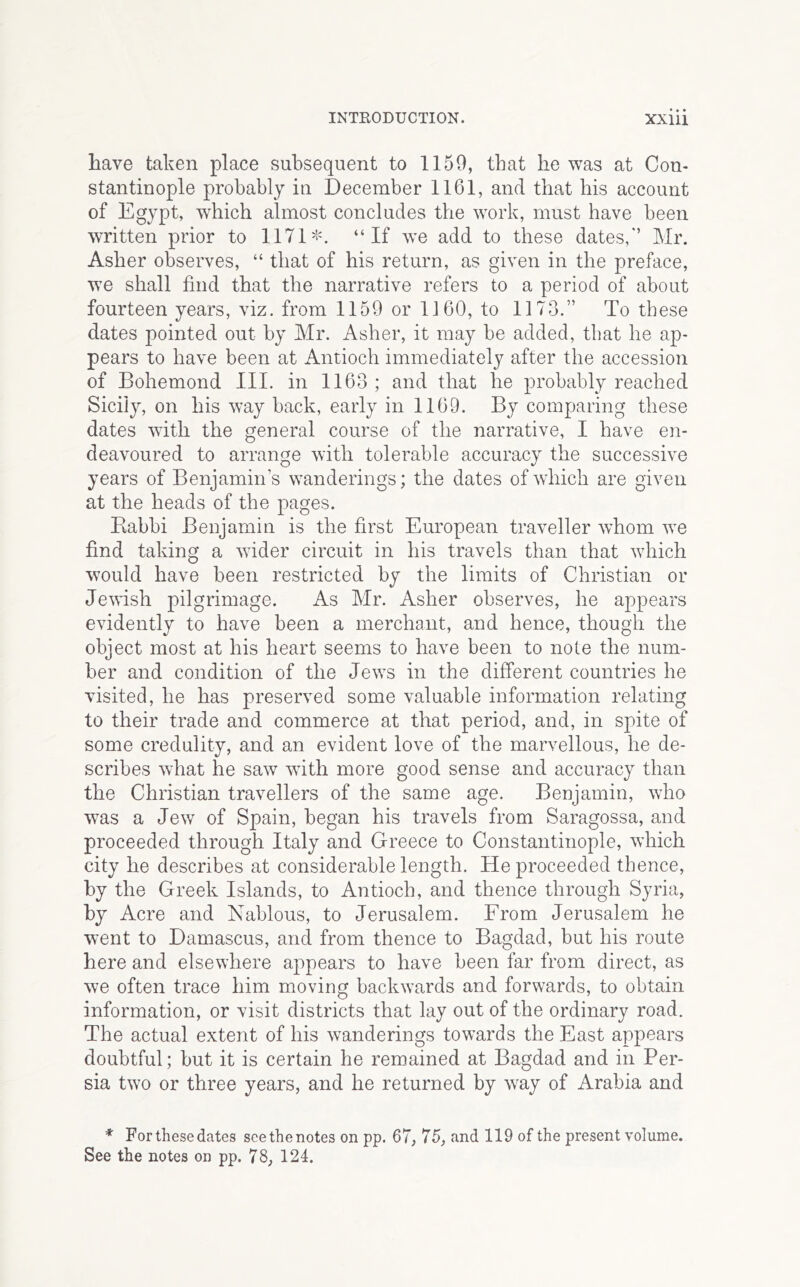 have taken place subsequent to 1159, that he was at Con- stantinople probably in December 1161, and that his account of Egypt, wEich almost concludes the work, must have been written prior to 1171 =5^ “If we add to these dates,'’ Mr. Asher observes, “ that of his return, as given in the preface, we shall find that the narrative refers to a period of about fourteen years, viz. from 1159 or 1160, to 1173.” To these dates pointed out by Mr. Asher, it may be added, that he ap- pears to have been at Antioch immediately after the accession of Bohemond III. in 1163 ; and that he probably reached Sicily, on his way back, early in 1169. By comparing these dates with the general course of the narrative, I have en- deavoured to arrange with tolerable accuracy the successive years of Benjamin’s wanderings; the dates ofwdiich are given at the heads of the pages. Eabbi Benjamin is the first European traveller whom we find taking a wider circuit in his travels than that which would have been restricted by the limits of Christian or Jewish pilgrimage. As Mr. Asher observes, he appears evidently to have been a merchant, and hence, though the object most at his heart seems to have been to note the num- ber and condition of the Jews in the different countries he visited, he has preserved some valuable information relating to their trade and commerce at that period, and, in spite of some credulity, and an evident love of the marvellous, he de- scribes what he saw with more good sense and accuracy than the Christian travellers of the same age. Benjamin, who w^as a Jew of Spain, began his travels from Saragossa, and proceeded through Italy and Greece to Constantinople, which city he describes at considerable length. He proceeded thence, by the Greek Islands, to Antioch, and thence through Syria, by Acre and Nablous, to Jerusalem. From Jerusalem he went to Damascus, and from thence to Bagdad, but his route here and elsewhere appears to have been far from direct, as we often trace him moving backwards and forwards, to obtain information, or visit districts that lay out of the ordinary road. The actual extent of his wanderings towards the East appears doubtful; but it is certain he remained at Bagdad and in Per- sia two or three years, and he returned by way of Arabia and * For these dates seethenotes on pp. 67, 75, and 119 of the present volume. See the notes on pp. 78, 124.