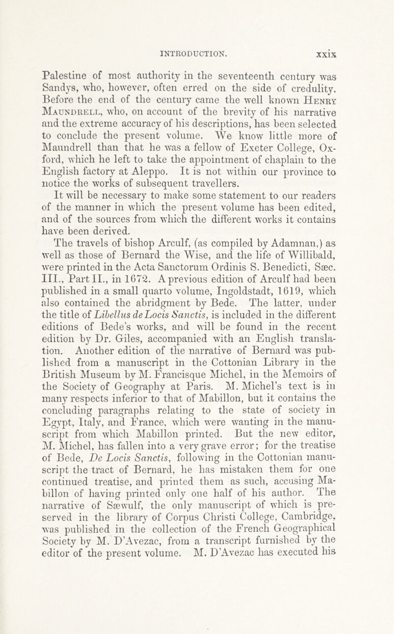 Palestine of most authority in the seventeenth century was Sandys, who, however, often erred on the side of credulity. Before the end of the century came the well known Henry Maundrell, who, on account of the brevity of his narrative and the extreme accuracy of his descriptions, has been selected to conclude the present volume. We know little more of Maundrell than that he was a fellow of Exeter College, Ox- ford, which he left to take the appointment of chaplain to the English factory at Aleppo. It is not within our province to notice the works of subsequent travellers. It will be necessary to make some statement to our readers of the manner in which the present volume has been edited, and of the sources from which the different works it contains have been derived. The travels of bishop Arculf, (as compiled by Adamnan,) as well as those of Bernard the Wise, and the life of Willibald, were printed in the Acta Sanctorum Ordinis S. Benedicti, Saec. III., Part II., in 1672. A previous edition of Arculf had been published in a small quarto volume, Ingoldstadt, 1619, which also contained the abridgment by Bede. The latter, under the title of Lihellus deLocis Sanctis, is included in the different editions of Bede’s works, and will be found in the recent edition by Dr. Giles, accompanied with an English transla- tion. Another edition of the narrative of Bernard was pub- lished from a manuscript in the Cottonian Library in the British Museum by M. Francisque Michel, in the Memoirs of the Society of Geography at Paris. M. Michel’s text is in many respects inferior to that of Mabillon, but it contains the concluding paragraphs relating to the state of society in Egypt, Italy, and France, which were wanting in the manu- script from which Mabillon printed. But the new editor, M. Michel, has fallen into a very grave error; for the treatise of Bede, De Locis Sanctis, following in the Cottonian manu- script the tract of Bernard, he has mistaken them for one continued treatise, and printed them as such, accusing Ma- billon of having printed only one half of his author. The narrative of Saewulf, the only manuscript of which is pre- served in the library of Corpus Christi College, Cambridge, was published in the collection of the French Geographical Society by M. D’Avezac, from a transcript furnished by the editor of the present volume. M. D’Avezac has executed his