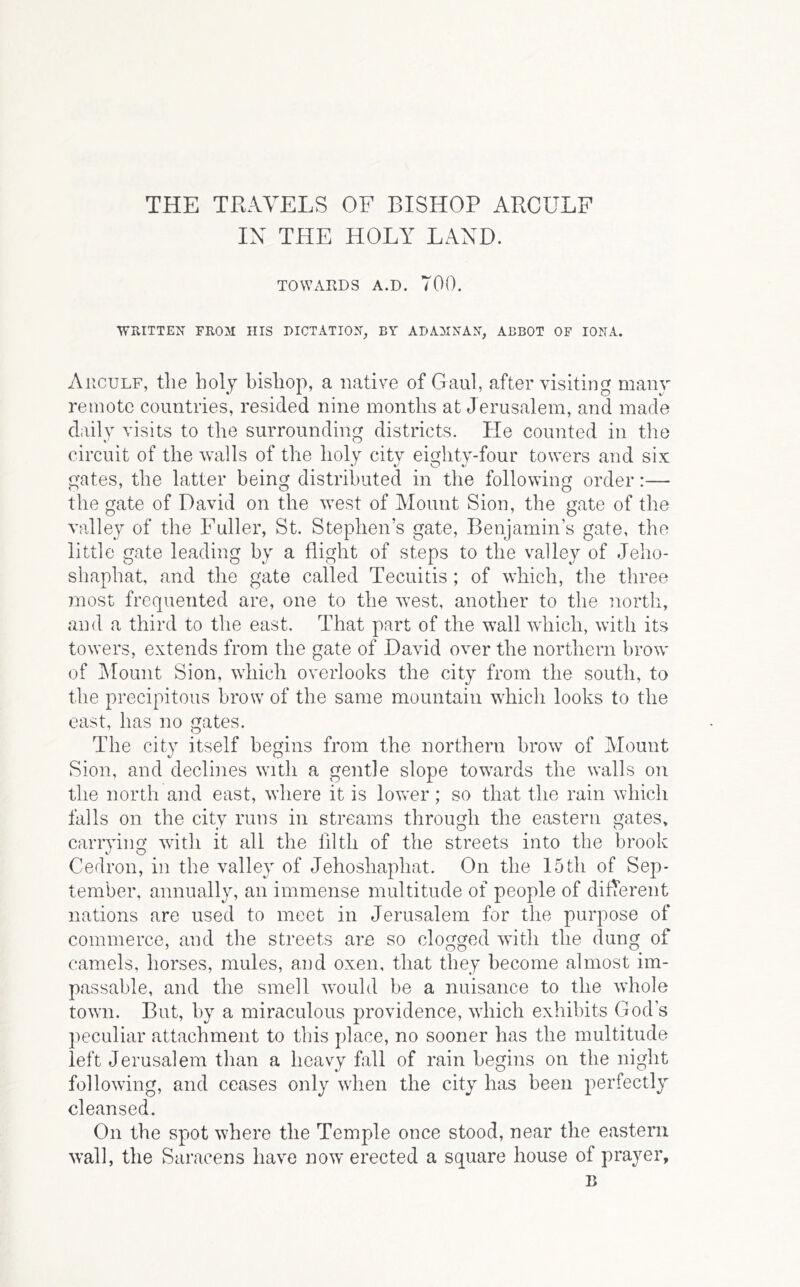 THE TRAVELS OF BISHOP ARCULF IN THE HOLY LAND. TOWARDS A.D. 700. WRITTEN FROM HIS DICTATION, BY ADAMNAN, ABBOT OF IONA. Arculf, the holy bishop, a native of Gaul, after visiting many remote countries, resided nine months at Jerusalem, and made daily visits to the surrounding districts. He counted in the circuit of the walls of the holy citv eic^hty-four towers and six gates, the latter being distributed in the following order:— the gate of David on the west of Mount Sion, the gate of the valley of the Fuller, St. Stephen’s gate, Benjamin’s gate, the little gate leading by a flight of steps to the valley of Jeho- shaphat, and the gate called Tecuitis ; of which, the three most frequented are, one to the west, another to the north, and a third to the east. That part of the wall which, with its towers, extends from the gate of David over the northern brow of Mount Sion, which overlooks the city from the south, to the precipitous brow of the same mountain which looks to the east, has no gates. The city itself begins from the northern brow of Alount Sion, and declines with a gentle slope tow^ards the walls on the north and east, where it is lower; so that the rain which falls on the city runs in streams through the eastern gates, carrying with it all the filth of the streets into the brook Cedron, in the valley of Jehoshaphat. On the 15th of Sep- tember, annually, an immense multitude of people of difTerent nations are used to meet in Jerusalem for the purpose of commerce, and the streets are so clogged with the dung of camels, horses, mules, and oxen, that they become almost im- passable, and the smell would be a nuisance to the whole towm. But, hy a miraculous providence, which exhibits God’s peculiar attachment to this place, no sooner has the multitude left Jerusalem than a heavy fall of rain begins on the night following, and ceases only when the city has been perfectly cleansed. On the spot where the Temple once stood, near the eastern wall, the Saracens have now erected a square house of prayer.